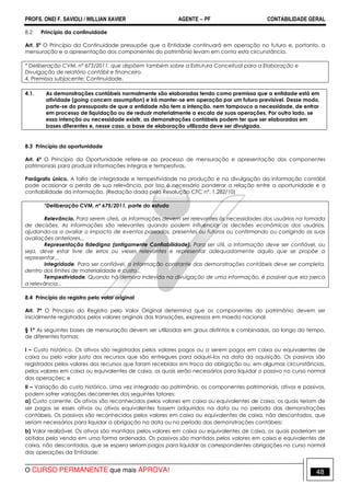 PROFS. ONEI F. SAVIOLI / WILLIAN XAVIER AGENTE − PF CONTABILIDADE GERAL 
8.2 Princípio da continuidade 
Art. 5º O Princípio da Continuidade pressupõe que a Entidade continuará em operação no futuro e, portanto, a 
mensuração e a apresentação dos componentes do patrimônio levam em conta esta circunstância. 
* Deliberação CVM, nº 675/2011, que dispõem também sobre a Estrutura Conceitual para a Elaboração e 
Divulgação de relatório contábil e financeiro. 
4. Premissa subjacente: Continuidade. 
4.1. As demonstrações contábeis normalmente são elaboradas tendo como premissa que a entidade está em 
atividade (going concern assumption) e irá manter-se em operação por um futuro previsível. Desse modo, 
parte-se do pressuposto de que a entidade não tem a intenção, nem tampouco a necessidade, de entrar 
em processo de liquidação ou de reduzir materialmente a escala de suas operações. Por outro lado, se 
essa intenção ou necessidade existir, as demonstrações contábeis podem ter que ser elaboradas em 
bases diferentes e, nesse caso, a base de elaboração utilizada deve ser divulgada. 
8.3 Princípio da oportunidade 
Art. 6º O Princípio da Oportunidade refere-se ao processo de mensuração e apresentação dos componentes 
patrimoniais para produzir informações íntegras e tempestivas. 
Parágrafo único. A falta de integridade e tempestividade na produção e na divulgação da informação contábil 
pode ocasionar a perda de sua relevância, por isso é necessário ponderar a relação entre a oportunidade e a 
confiabilidade da informação. (Redação dada pela Resolução CFC nº. 1.282/10) 
*Deliberação CVM, nº 675/2011, parte do estudo 
Relevância. Para serem úteis, as informações devem ser relevantes às necessidades dos usuários na tomada 
de decisões. As informações são relevantes quando podem influenciar as decisões econômicas dos usuários, 
ajudando-os a avaliar o impacto de eventos passados, presentes ou futuros ou confirmando ou corrigindo as suas 
avaliações anteriores... 
Representação fidedigna (antigamente Confiabilidade). Para ser útil, a informação deve ser confiável, ou 
seja, deve estar livre de erros ou vieses relevantes e representar adequadamente aquilo que se propõe a 
representar... 
Integridade. Para ser confiável, a informação constante das demonstrações contábeis deve ser completa, 
dentro dos limites de materialidade e custo... 
Tempestividade. Quando há demora indevida na divulgação de uma informação, é possível que ela perca 
a relevância... 
8.4 Princípio do registro pelo valor original 
Art. 7º O Princípio do Registro pelo Valor Original determina que os componentes do patrimônio devem ser 
inicialmente registrados pelos valores originais das transações, expressos em moeda nacional. 
§ 1º As seguintes bases de mensuração devem ser utilizadas em graus distintos e combinadas, ao longo do tempo, 
de diferentes formas: 
I – Custo histórico. Os ativos são registrados pelos valores pagos ou a serem pagos em caixa ou equivalentes de 
caixa ou pelo valor justo dos recursos que são entregues para adquiri-los na data da aquisição. Os passivos são 
registrados pelos valores dos recursos que foram recebidos em troca da obrigação ou, em algumas circunstâncias, 
pelos valores em caixa ou equivalentes de caixa, os quais serão necessários para liquidar o passivo no curso normal 
das operações; e 
II – Variação do custo histórico. Uma vez integrado ao patrimônio, os componentes patrimoniais, ativos e passivos, 
podem sofrer variações decorrentes dos seguintes fatores: 
a) Custo corrente. Os ativos são reconhecidos pelos valores em caixa ou equivalentes de caixa, os quais teriam de 
ser pagos se esses ativos ou ativos equivalentes fossem adquiridos na data ou no período das demonstrações 
contábeis. Os passivos são reconhecidos pelos valores em caixa ou equivalentes de caixa, não descontados, que 
seriam necessários para liquidar a obrigação na data ou no período das demonstrações contábeis; 
b) Valor realizável. Os ativos são mantidos pelos valores em caixa ou equivalentes de caixa, os quais poderiam ser 
obtidos pela venda em uma forma ordenada. Os passivos são mantidos pelos valores em caixa e equivalentes de 
caixa, não descontados, que se espera seriam pagos para liquidar as correspondentes obrigações no curso normal 
das operações da Entidade; 
O CURSO PERMANENTE que mais APROVA! 48 
 