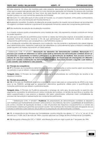 PROFS. ONEI F. SAVIOLI / WILLIAN XAVIER AGENTE − PF CONTABILIDADE GERAL 
c) Valor presente. Os ativos são mantidos pelo valor presente, descontado do fluxo futuro de entrada líquida de 
caixa que se espera seja gerado pelo item no curso normal das operações da Entidade. Os passivos são mantidos 
pelo valor presente, descontado do fluxo futuro de saída líquida de caixa que se espera seja necessário para 
liquidar o passivo no curso normal das operações da Entidade; 
d) Valor justo. É o valor pelo qual um ativo pode ser trocado, ou um passivo liquidado, entre partes conhecedoras, 
dispostas a isso, em uma transação sem favorecimentos; e 
e) Atualização monetária. Os efeitos da alteração do poder aquisitivo da moeda nacional devem ser reconhecidos 
nos registros contábeis mediante o ajustamento da expressão formal dos valores dos componentes patrimoniais. 
§ 2º São resultantes da adoção da atualização monetária: 
I – a moeda, embora aceita universalmente como medida de valor, não representa unidade constante em termos 
do poder aquisitivo; 
II – para que a avaliação do patrimônio possa manter os valores das transações originais, é necessário atualizar sua 
expressão formal em moeda nacional, a fim de que permaneçam substantivamente corretos os valores dos 
componentes patrimoniais e, por consequência, o do Patrimônio Líquido; e 
III – a atualização monetária não representa nova avaliação, mas tão somente o ajustamento dos valores originais 
para determinada data, mediante a aplicação de indexadores ou outros elementos aptos a traduzir a variação do 
poder aquisitivo da moeda nacional em um dado período. 
* Deliberação CVM, nº 675/2011. Mensuração dos elementos das demonstrações contábeis. Mensuração é o 
processo que consiste em determinar os valores pelos quais os elementos das demonstrações contábeis devem ser 
reconhecidos e apresentados no balanço patrimonial e na demonstração do resultado. Esse processo envolve a 
seleção de uma base específica de mensuração. Diversas bases de mensuração são empregadas em diferentes 
graus e em variadas combinações nas demonstrações contábeis. Essas bases incluem o seguinte: custo histórico; 
custo corrente; valor realizável e valor presente... 
8.5 Princípio da competência 
Art. 9º O Princípio da Competência determina que os efeitos das transações e outros eventos sejam reconhecidos 
nos períodos a que se referem, independentemente do recebimento ou pagamento. 
Parágrafo único. O Princípio da Competência pressupõe a simultaneidade da confrontação de receitas e de 
despesas correlatas. 
8.6 Princípio da prudência 
Art. 10. O Princípio da PRUDÊNCIA determina a adoção do menor valor para os componentes do ATIVO e do maior 
para os do PASSIVO, sempre que se apresentem alternativas igualmente válidas para a quantificação das 
mutações patrimoniais que alterem o patrimônio líquido. 
Parágrafo único. O Princípio da Prudência pressupõe o emprego de certo grau de precaução no exercício dos 
julgamentos necessários às estimativas em certas condições de incerteza, no sentido de que ativos e receitas não 
sejam superestimados e que passivos e despesas não sejam subestimados, atribuindo maior confiabilidade ao 
processo de mensuração e apresentação dos componentes patrimoniais. 
* Deliberação CVM, nº 675/2011. Prudência. Os preparadores de demonstrações contábeis se deparam 
com incertezas que inevitavelmente envolvem certos eventos e circunstâncias, tais como a possibilidade de recebimento 
de contas a receber de liquidação duvidosa, a vida útil provável das máquinas e equipamentos e o número de 
reclamações cobertas por garantias que possam ocorrer. Tais incertezas são reconhecidas pela divulgação da sua 
natureza e extensão e pelo exercício de prudência na preparação das demonstrações contábeis... 
Art. 11. A inobservância dos Princípios de Contabilidade constitui infração nas alíneas “c”, “d” e “e” do art. 27 do 
Decreto-Lei n.º 9.295, de 27 de maio de 1946 e, quando aplicável, ao Código de Ética Profissional do Contabilista. 
Art. 12. Revogada a Resolução CFC n.º 530/81, esta Resolução entra em vigor a partir de 1º de janeiro de 1994. 
O CURSO PERMANENTE que mais APROVA! 49 
 