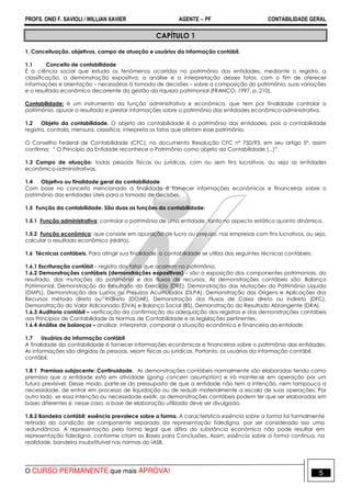 PROFS. ONEI F. SAVIOLI / WILLIAN XAVIER AGENTE − PF CONTABILIDADE GERAL 
CAPÍTULO 1 
1. Conceituação, objetivos, campo de atuação e usuários da informação contábil. 
1.1 Conceito de contabilidade 
É a ciência social que estuda os fenômenos ocorridos no patrimônio das entidades, mediante o registro, a 
classificação, a demonstração expositiva, a análise e a interpretação desses fatos, com o fim de oferecer 
informações e orientação – necessárias à tomada de decisões – sobre a composição do patrimônio, suas variações 
e o resultado econômico decorrente da gestão da riqueza patrimonial (FRANCO, 1997, p. 210). 
Contabilidade: é um instrumento da função administrativa e econômica, que tem por finalidade controlar o 
patrimônio, apurar o resultado e prestar informações sobre o patrimônio das entidades econômico-administrativa. 
1.2 Objeto da contabilidade. O objeto da contabilidade é o patrimônio das entidades, pois a contabilidade 
registra, controla, mensura, classifica, interpreta os fatos que afetam esse patrimônio. 
O Conselho Federal de Contabilidade (CFC), no documento Resolução CFC nº 750/93, em seu artigo 5º. assim 
confirma: “ O Princípio da Entidade reconhece o Patrimônio como objeto da Contabilidade [...]”. 
1.3 Campo de atuação: todas pessoas físicas ou jurídicas, com ou sem fins lucrativos, ou seja as entidades 
econômico-administrativas. 
1.4 Objetivo ou finalidade geral da contabilidade 
Com base no conceito mencionado a finalidade é fornecer informações econômicas e financeiras sobre o 
patrimônio das entidades úteis para a tomada de decisões. 
1.5 Função da contabilidade. São duas as funções da contabilidade: 
1.5.1 Função administrativa: controlar o patrimônio de uma entidade, tanto no aspecto estático quanto dinâmico. 
1.5.2 Função econômica: que consiste em apuração de lucro ou prejuízo, nas empresas com fins lucrativos, ou seja, 
calcular o resultado econômico (rédito). 
1.6 Técnicas contábeis. Para atingir sua finalidade, a contabilidade se utiliza das seguintes técnicas contábeis: 
1.6.1 Escrituração contábil – registro dos fatos que ocorrem no patrimônio. 
1.6.2 Demonstrações contábeis (demonstrações expositivas) – são a exposição dos componentes patrimoniais, do 
resultado, das mutações do patrimônio e dos fluxos de recursos. As demonstrações contábeis são: Balanço 
Patrimonial, Demonstração do Resultado do Exercício (DRE), Demonstração das Mutações do Patrimônio Líquido 
(DMPL), Demonstração dos Lucros ou Prejuízos Acumulados (DLPA), Demonstração das Origens e Aplicações dos 
Recursos método direto ou indireto (DOAR), Demonstração dos Fluxos de Caixa direto ou indireto (DFC), 
Demonstração do Valor Adicionado (DVA) e Balanço Social (BS), Demonstração do Resultado Abrangente (DRA). 
1.6.3 Auditoria contábil – verificação da confirmação da adequação dos registros e das demonstrações contábeis 
aos Princípios de Contabilidade às Normas de Contabilidade e as legislações pertinentes. 
1.6.4 Análise de balanços – analisar, interpretar, comparar a situação econômica e financeira da entidade. 
1.7 Usuários da informação contábil 
A finalidade da contabilidade é fornecer informações econômicas e financeiras sobre o patrimônio das entidades. 
As informações são dirigidas às pessoas, sejam físicas ou jurídicas. Portanto, os usuários da informação contábil. 
contábil. 
1.8.1 Premissa subjacente: Continuidade. As demonstrações contábeis normalmente são elaboradas tendo como 
premissa que a entidade está em atividade (going concern assumption) e irá manter-se em operação por um 
futuro previsível. Desse modo, parte-se do pressuposto de que a entidade não tem a intenção, nem tampouco a 
necessidade, de entrar em processo de liquidação ou de reduzir materialmente a escala de suas operações. Por 
outro lado, se essa intenção ou necessidade existir, as demonstrações contábeis podem ter que ser elaboradas em 
bases diferentes e, nesse caso, a base de elaboração utilizada deve ser divulgada. 
1.8.2 Bandeira contábil: essência prevalece sobre a forma. A característica essência sobre a forma foi formalmente 
retirada da condição de componente separado da representação fidedigna, por ser considerado isso uma 
redundância. A representação pela forma legal que difira da substância econômica não pode resultar em 
representação fidedigna, conforme citam as Bases para Conclusões. Assim, essência sobre a forma continua, na 
realidade, bandeira insubstituível nas normas do IASB. 
O CURSO PERMANENTE que mais APROVA! 5 
 