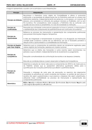 PROFS. ONEI F. SAVIOLI / WILLIAN XAVIER AGENTE − PF CONTABILIDADE GERAL 
A seguir é apresentado o quadro com os princípios e suas interpretações: 
Princípio Interpretação 
Princípio da Entidade 
Reconhece o Patrimônio como objeto da Contabilidade e afirma a autonomia 
patrimonial, a necessidade da diferenciação de um Patrimônio particular no universo dos 
patrimônios existentes, independentemente de pertencer a uma pessoa, um conjunto de 
pessoas, uma sociedade ou instituição de qualquer natureza ou finalidade, com ou sem 
fins lucrativos. Por conseqüência, nesta acepção, o Patrimônio não se confunde com 
aqueles dos seus sócios ou proprietários, no caso de sociedade ou instituição. 
Princípio da 
Continuidade 
Pressupõe que a Entidade continuará em operação no futuro e, portanto, a mensuração e 
a apresentação dos componentes do patrimônio levam em conta esta circunstância. 
Princípio da 
Oportunidade 
Refere-se ao processo de mensuração e apresentação dos componentes patrimoniais 
para produzir informações íntegras e tempestivas. 
A falta de integridade e tempestividade na produção e na divulgação da informação 
contábil pode ocasionar a perda de sua relevância, por isso é necessário ponderar a 
relação entre a oportunidade e a confiabilidade da informação. 
Princípio do Registro 
pelo Valor Original 
Determina que os componentes do patrimônio devem ser inicialmente registrados pelos 
valores originais das transações, expressos em moeda nacional. 
Princípio da 
Competência 
Determina que os efeitos das transações e outros eventos sejam reconhecidos nos 
períodos a que se referem, independentemente do recebimento ou pagamento. 
Pressupõe a simultaneidade da confrontação de receitas e de despesas correlatas. 
Estas são as condições básicas a serem observada no Regime de Competência. 
Princípio da 
Prudência 
Determina a adoção do menor valor para os componentes do ATIVO e do maior para os 
do PASSIVO, sempre que se apresentem alternativas igualmente válidas para a 
quantificação das mutações patrimoniais que alterem o patrimônio líquido. 
Pressupõe o emprego de certo grau de precaução no exercício dos julgamentos 
necessários às estimativas em certas condições de incerteza, no sentido de que ativos e 
receitas não sejam superestimados e que passivos e despesas não sejam subestimados, 
atribuindo maior confiabilidade ao processo de mensuração e apresentação dos 
componentes patrimoniais. 
Mnemônico 
ECOou Rebelião na Cadeia Pública (Entidade, Continuidade, Oportunidade. Registro pelo 
valor original, Competência e Prudência) 
O CURSO PERMANENTE que mais APROVA! 50 
 