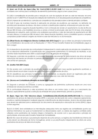 PROFS. ONEI F. SAVIOLI / WILLIAN XAVIER AGENTE − PF CONTABILIDADE GERAL 
01. [Anal. Jud. 01-(Ár. Ap. Espec.)-(Esp. Téc. Cont.)-(C30)-TJ-ES/2011-UnB] Com base em princípios e convenções 
contábeis e em normas para a avaliação de elementos patrimoniais, julgue os itens subsecutivos. 
01) (I.60) A contabilização da provisão para a redução do custo de aquisição de bem ao valor de mercado, tal como 
prevista na Lei n.º 6.404/1974, em situação de avaliação de investimentos, é um dos pressupostos do princípio da competência. 
02) (I.61) Apesar de sua relevância, o princípio da competência não prevalece sobre os demais princípios contábeis. 
03) (I.62) O grau de incerteza inerente à aplicação do princípio da prudência, por exemplo, na definição de 
provisão para devedores duvidosos, não deve conduzir a classificações subjetivas, embasadas em juízos de valor. 
04) (I.63) Considere a seguinte situação hipotética. Com a intenção de vender um apartamento na orla da Ilha do 
Boi por 300 mil reais, uma imobiliária anunciou a venda o imóvel no jornal pelo valor de 310 mil reais. Uma empresa 
interessada em adquiri-lo, após contratar uma avaliadora que estimou o valor de mercado do apartamento em 280 
mil reais, efetuou a compra por 285 mil reais à vista. Nessa situação hipotética, tanto a imobiliária quanto a empresa 
compradora podem efetuar o registro do imóvel no valor de mercado ou no da transação. 
02. (Oficial Técnico de Inteligência-Ciências Contábeis-Abin-2010-Cespe) No que se refere aos princípios fundamentais 
de contabilidade e de acordo com as Resoluções n.os 750 e 774 do Conselho Federal de Contabilidade, julgue os 
itens a seguir. 
01) A observância do princípio da continuidade é indispensável à correta aplicação do princípio da competência, 
por se relacionar diretamente à quantificação dos componentes patrimoniais e à formação do resultado, e por 
constituir dado importante para aferir a capacidade futura de geração de resultado. 
02) Segundo o princípio da prudência, os encargos financeiros decorrentes de financiamento de ativos de longa 
maturação não devem ser ativados no período pré-operacional, com amortização a partir do momento em que o 
ativo entrar em operação. 
03. (Auditor-FUB-2009-Cespe) 
01) De acordo com o princípio da prudência, quando se apresentarem duas opções igualmente aceitáveis, a 
escolha deverá recair sobre a opção de maior valor para os componentes de ativo. 
02) Em obediência aos princípios fundamentais de contabilidade, as doações devem ser registradas pelo valor 
efetivo da coisa recebida, no momento do recebimento e segundo o seu valor de mercado. 
04. (Técnico em Contabilidade-Ministério da Saúde-2009-Cespe) 
01) Segundo o princípio da entidade, a soma ou agregação de patrimônios autônomos resulta em uma nova 
entidade de natureza econômico-contábil. 
02) A continuidade influencia o valor econômico dos ativos e, em muitos casos, o valor ou o vencimento dos 
passivos, especialmente quando a extinção da entidade tem prazo determinado, previsto ou previsível. 
05. [Espec. Regul. Serv. Públ. Telecomun.-(Espec. Contabilidade)-(C8)-(CE)-(NS)-(M)-ANATEL/2014-UnB] Nas empresas 
prestadoras de serviços de telecomunicações (EPST), o processo de alocação de custos e despesas operacionais, 
receitas e capital empregado é realizado segundo a identificação de direcionadores. Acerca dos princípios gerais 
que devem ser aplicados para a elaboração do documento de separação e alocação de contas (DSAC), julgue 
os itens seguintes. 
1) (I.51) O DSAC deve estabelecer as inter-relações adequadas tanto aos registros de contabilidade quanto aos 
sistemas informativos nos quais se fundamentam os direcionadores; assim, os valores dos registros contábeis serão 
utilizados como parâmetros de maneira íntegra e tempestiva, de acordo com o que preconiza o princípio da 
oportunidade, emanado pelo Conselho Federal de Contabilidade. 
2) (I.52) Nos casos de serviços cuja prestação dependa de outros serviços, os registros das transferências internas de 
custos devem ser efetuados de forma homogênea, sendo a sua precificação independente da oferta de outras 
prestadoras de serviços de telecomunicações. 
O CURSO PERMANENTE que mais APROVA! 51 
 