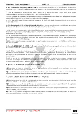 PROFS. ONEI F. SAVIOLI / WILLIAN XAVIER AGENTE − PF CONTABILIDADE GERAL 
06. [Téc. Contabilidade-(C19)-(NI)-(T)-FUB/2014-UnB] De acordo com a Resolução CFC n.º 750/1993 e sua atualização, a 
Resolução CFC n.º 1.282/2010, julgue os itens que se seguem, acerca dos princípios fundamentais de contabilidade. 
1) (I.109) A determinação do maior valor para o passivo e do menor valor para o ativo, entre duas opções 
igualmente válidas, está em consonância com o princípio da prudência. 
2) (I.110) O princípio da competência pressupõe a confrontação das receitas com as respectivas despesas necessárias à 
sua geração, independentemente de terem sido recebidas ou pagas. 
3) (I.111) O princípio da entidade refere-se à separação do patrimônio da entidade do patrimônio pertencente 
ao(s) seu(s) sócios(s). 
07. [Téc. Contabilidade-(C19)-(NI)-(M)-SUFRAMA/2014-UnB] Com relação aos princípios de contabilidade aprovados e 
divulgados pelo Conselho Federal de Contabilidade, julgue os itens subsecutivos. 
1) (I.78) Dado o princípio do registro pelo valor original, os ativos devem ser inicialmente registrados pelo valor do 
desembolso necessário a sua aquisição, podendo, entretanto, ser mensurados pelo valor justo dos recursos 
entregues para adquiri-los. 
2) (I.79) Em obediência ao princípio contábil da entidade, o conglomerado econômico deve elaborar um balanço 
patrimonial consolidado no qual seu patrimônio seja representado adequadamente, com as adições e exclusões 
que o processo de consolidação exige. 
3) (I.80) A relevância está relacionada ao princípio da oportunidade, mas condicionada à confiabilidade da informação 
que será divulgada. 
08. [Contador-(C4)-(NS)-(M)-MJ-DPF/2014-UnB] Julgue os seguintes itens, tendo como parâmetro os princípios contábeis 
do Conselho Federal de Contabilidade (CFC). 
1) (I.59) O lucro bruto evidenciado na demonstração do resultado do exercício, representado pela diferença entre 
a receita líquida de vendas e o custo das mercadorias vendidas, é um exemplo da aplicação da simultaneidade 
da confrontação de receitas e de despesas correlatas, a qual se constitui como um pressuposto do princípio da 
competência. 
2) (I.60) De acordo com o princípio da prudência, o contador deve utilizar certo grau de precaução nos julgamentos 
com vistas à realização de estimativas em condições de incerteza, de modo a evitar que ativos e receitas sejam 
subestimados e que passivos e despesas sejam superestimados. 
09. (Técnico em Contabilidade-Ministério da Saúde-2009-Cespe) 
01) Segundo o princípio da entidade, a soma ou agregação de patrimônios autônomos resulta em uma nova 
entidade de natureza econômico-contábil. 
02) A continuidade influencia o valor econômico dos ativos e, em muitos casos, o valor ou o vencimento dos 
passivos, especialmente quando a extinção da entidade tem prazo determinado, previsto ou previsível. 
10. (Analista Judiciário-Contabilidade–TRT 17R-2009–Cespe-Adaptada) 
01) De acordo com os princípios de contabilidade, um bem adquirido por meio de contrato de alienação fiduciária 
deve ser registrado no ativo da entidade devedora. 
02) O princípio da competência significa que os fatos devem ser reconhecidos no patrimônio, isto é, registrados 
contabilmente independentemente do recebimento ou pagamento. 
03) Em observância ao princípio da continuidade, o patrimônio dos sócios ou proprietários não deve confundir-se 
com o da sociedade ou instituição. 
04) O princípio do registro pelo valor original estabelece que os componentes do patrimônio devem ser registrados 
pelos valores originais das transações com o mundo exterior. 
O CURSO PERMANENTE que mais APROVA! 52 
 