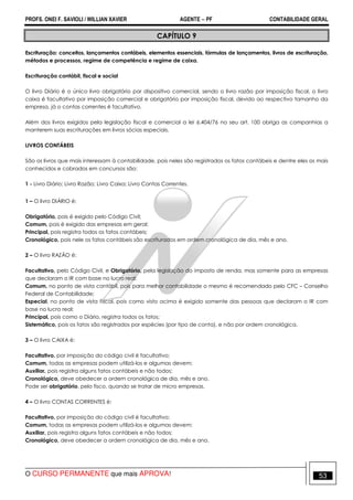 PROFS. ONEI F. SAVIOLI / WILLIAN XAVIER AGENTE − PF CONTABILIDADE GERAL 
CAPÍTULO 9 
Escrituração: conceitos, lançamentos contábeis, elementos essenciais, fórmulas de lançamentos, livros de escrituração, 
métodos e processos, regime de competência e regime de caixa. 
Escrituração contábil, fiscal e social 
O livro Diário é o único livro obrigatório por dispositivo comercial, sendo o livro razão por imposição fiscal, o livro 
caixa é facultativo por imposição comercial e obrigatório por imposição fiscal, devido ao respectivo tamanho da 
empresa, já o contas correntes é facultativo. 
Além dos livros exigidos pela legislação fiscal e comercial a lei 6.404/76 no seu art. 100 obriga as companhias a 
manterem suas escriturações em livros sócias especiais. 
LIVROS CONTÁBEIS 
São os livros que mais interessam à contabilidade, pois neles são registrados os fatos contábeis e dentre eles os mais 
conhecidos e cobrados em concursos são: 
1 - Livro Diário; Livro Razão; Livro Caixa; Livro Contas Correntes. 
1 – O livro DIÁRIO é: 
Obrigatório, pois é exigido pelo Código Civil; 
Comum, pois é exigido das empresas em geral; 
Principal, pois registra todos os fatos contábeis; 
Cronológico, pois nele os fatos contábeis são escriturados em ordem cronológica de dia, mês e ano. 
2 – O livro RAZÃO é: 
Facultativo, pelo Código Civil, e Obrigatório, pela legislação do imposto de renda, mas somente para as empresas 
que declaram o IR com base no lucro real; 
Comum, no ponto de vista contábil, pois para melhor contabilidade o mesmo é recomendado pelo CFC – Conselho 
Federal de Contabilidade; 
Especial, no ponto de vista fiscal, pois como visto acima é exigido somente das pessoas que declaram o IR com 
base no lucro real; 
Principal, pois como o Diário, registra todos os fatos; 
Sistemático, pois os fatos são registrados por espécies (por tipo de conta), e não por ordem cronológica. 
3 – O livro CAIXA é: 
Facultativo, por imposição do código civil é facultativo; 
Comum, todas as empresas podem utilizá-los e algumas devem; 
Auxiliar, pois registra alguns fatos contábeis e não todos; 
Cronológico, deve obedecer a ordem cronológica de dia, mês e ano. 
Pode ser obrigatório, pelo fisco, quando se tratar de micro empresas. 
4 – O livro CONTAS CORRENTES é: 
Facultativo, por imposição do código civil é facultativo; 
Comum, todas as empresas podem utilizá-los e algumas devem; 
Auxiliar, pois registra alguns fatos contábeis e não todos; 
Cronológico, deve obedecer a ordem cronológica de dia, mês e ano. 
O CURSO PERMANENTE que mais APROVA! 53 
 