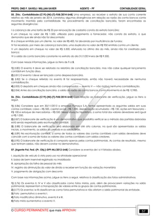 PROFS. ONEI F. SAVIOLI / WILLIAN XAVIER AGENTE − PF CONTABILIDADE GERAL 
05. [Téc. Contabilidade-(C19)-(NI)-(T)-FUB/2014-UnB] Uma empresa, ao receber o extrato de sua conta corrente 
relativo ao mês de janeiro de 2014, constatou algumas divergências em relação ao razão da conta bancos conta 
movimento mantido pela contabilidade. No procedimento de conciliação bancária, foram encontradas as 
seguintes divergências: 
I a cobrança de uma tarifa de R$ 35 por renovação de cadastro consta do extrato bancário; 
II um cheque no valor de R$ 1.500, utilizado para pagamento a fornecedor, não consta do extrato, o que 
demonstra que ele ainda não foi descontado; 
III o cheque emitido por um cliente, no valor de R$ 400, foi devolvido por insuficiência de fundos; 
IV foi recebida, por meio de cobrança bancária, uma duplicata no valor de R$ 950 emitida contra um cliente; 
V um depósito em cheque no valor de R$ 5.500, efetuado no último dia do mês, ainda não foi creditado pelo 
banco; 
VI o saldo da conta bancária constante no extrato do dia 31/1/2014 era de R$ 9.500. 
Com base nessas informações, julgue os itens de 1 a 5. 
1) (I.80) O evento II deve ser relatado no relatório de conciliação bancária, mas não cabe qualquer lançamento 
contábil em função disso. 
2) (I.81) O evento I deve ser lançado como despesa bancária. 
3) (I.82) Se o cheque referido no evento III for reapresentado, então não haverá necessidade de nenhuma 
contabilização. 
4) (I.83) O depósito em cheques ainda não compensados — evento V — não motiva nenhuma contabilização. 
5) (I.84) Antes da conciliação bancária, o saldo do razão da conta bancos conta movimento é de R$ 12.985. 
06. [Téc. Contabilidade-(C19)-(NI)-(T)-FUB/2014-UnB] Com relação ao balancete de verificação, julgue os itens a 
seguir. 
1) (I.86) Considere que em 30/11/2013 a empresa Fumaça S.A. tenha apresentado os seguintes saldos em suas 
contas contábeis: caixa – R$ 500, capital social – R$ 1.000, depreciação acumulada – R$ 150, ações em tesouraria – 
R$ 100 e estoque de mercadorias – R$ 550. Nessa situação hipotética, a soma total dos valores devedores será igual 
a R$ 1.050. 
2) (I.87) O balancete de verificação é um demonstrativo que possibilita verificar se o método das partidas dobradas 
está sendo respeitado pela escrituração contábil. 
3) (I.88) O balancete de verificação será elaborado em até oito colunas, na qual são apresentados os saldos 
iniciais, o movimento, os saldos do período e os saldos finais. 
4) (I.89) Na escrituração contábil, a soma de todos os valores das contas contábeis com saldos devedores deve 
coincidir com a soma de todos os valores das contas contábeis com saldos credores. 
5) (I.90) O balancete de verificação é composto apenas pelas contas patrimoniais. As contas de resultado, mesmo 
que tenham saldos, não devem constar no demonstrativo. 
07. [Agente Pol. Fed.-(Pr. Obj.)-DPF-MJ/2012-UnB] Considere os eventos de I a V listados abaixo. 
I. aquisição de veículo à vista para uso na atividade operacional 
II. baixa de bem inservível registrado no imobilizado 
III. apropriação da folha de pessoal do mês 
IV. registro da diminuição do valor de dívida a receber em função da variação monetária 
V. pagamento de obrigação com desconto 
Com base nas informações acima, julgue os itens a seguir, relativos à classificação dos fatos administrativos. 
1) (I.76) Os eventos II, IV e V são classificados como fatos mistos, pois, além de provocarem variações no saldo 
patrimonial, representam a transposição de valores entre os grupos de contas patrimoniais. 
2) (I.77) Os eventos I e III classificam-se como fatos permutativos e não afetam o saldo patrimonial da entidade. 
3) Fato permutativo o evento I. 
4) Fato modificativo diminutivo, evento II e III. 
5) Fato misto aumentativo o evento V. 
O CURSO PERMANENTE que mais APROVA! 57 
 