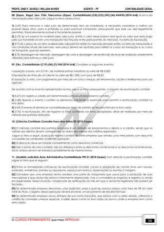 PROFS. ONEI F. SAVIOLI / WILLIAN XAVIER AGENTE − PF CONTABILIDADE GERAL 
08. [Espec. Regul. Serv. Públ. Telecomun.-(Espec. Contabilidade)-(C8)-(CE)-(NS)-(M)-ANATEL/2014-UnB] Acerca da 
mensuração pelo valor justo, julgue os itens subsecutivos. 
1) (I.69) Para mensurar o valor justo de determinado item do imobilizado, é necessário considerar o melhor uso 
possível desse ativo, para a entidade ou para eventual comprador, pressupondo que esse uso seja legalmente 
permitido, financeiramente estável e fisicamente possível. 
2) (I.70) Se um passivo for avaliado pelo valor justo, então o valor desse passivo será igual ao valor que seria pago 
pela sua transferência em uma transação não forçada entre participantes do mercado, na data da liquidação. 
3) (I.71) Se o preço de um ativo avaliado pelo valor justo for obtido no mercado principal, então, na data da mensuração e 
nas condições atuais de mercado, esse preço deverá ser ajustado para refletir os custos da transação e os custos 
de transporte, quando existirem. 
4) (I.72) Abordagem de mercado, abordagem de custo e abordagem de receita são técnicas de avaliação amplamente 
utilizadas para estimar o valor justo. 
09. [Téc. Contabilidade-(C19)-(NI)-(T)-FUB/2014-UnB] Considere os seguintes eventos: 
I aquisição a prazo, em 5/1/X1, de matérias-primas industriais no valor de R$ 5.000; 
II liquidação de título de um cliente no valor de R$ 1.000, com juros de R$ 50; 
III aquisição à vista, com pagamento por meio de um único cheque, de ferramentas, rações e fertilizantes para uso 
agrícola. 
De acordo com os eventos apresentados acima, julgue os itens subsequentes, a respeito de escrituração contábil. 
1) (I.67) Um registro a crédito em determinada conta é um lançamento contábil. 
2) (I.68) Apenas o evento I contém os elementos suficientes e essenciais para permitir a escrituração contábil no 
livro diário. 
3) (I.69) O evento III deverá ser contabilizado por meio de partida de terceira fórmula no livro razão. 
4) (I.70) A escrituração, ato de registrar os fatos contábeis nos livros apropriados, deve ser realizada por meio do 
método das partidas dobradas. 
10. (Ciências Contábeis-Consultor Executivo-Sefaz/ES-2010-Cespe) 
01) O método contábil das partidas dobradas é um método de lançamentos a débito e a crédito, sendo que os 
valores dos débitos devem corresponder ao dobro dos valores dos créditos registrados. 
Julgue os itens a seguir, acerca do registro contábil de certa empresa que vendeu uma mercadoria com desconto 
concedido ao comprador no ato da operação 
02) O desconto deve ser tratado contabilmente como desconto comercial. 
03) Sob o ponto de vista contábil, não há diferença entre os descontos condicionais e os descontos incondicionais, 
isto é, ambos devem ser tratados contabilmente da mesma forma. 
11. (Analista Judiciário-Área Administrativa-Contabilidade-TRT/21-2010-Cespe) Com relação à escrituração contábil, 
julgue os itens que se seguem. 
01) Entre as formalidades intrínsecas da escrituração contábil, consta a obrigação de manter livros sem rasuras, 
emendas, entrelinhas, borrões ou raspaduras, espaços em branco, observações ou escritas à margem. 
02) Considere que uma empresa tenha vendido uma parte do maquinário que usava para a produção de suas 
mercadorias e que ainda não estava inteiramente depreciado, mas o contabilista se enganou e registrou a venda 
em duplicidade. Nessa situação, o balancete de verificação do mês em que a venda foi registrada não poderá ser 
fechado. 
03) Se determinada empresa descontou uma duplicata, para a qual seu banco cobrou uma taxa de 5% do valor 
total do título, o registro dessa operação deverá envolver um lançamento de terceira fórmula. 
04) Se determinada empresa sacou dinheiro de sua conta bancária, que estava com o saldo zerado, utilizando o 
crédito do chamado cheque especial, o saldo dessa conta no livro razão do banco onde a empresa tem conta 
será credor. 
O CURSO PERMANENTE que mais APROVA! 58 
 