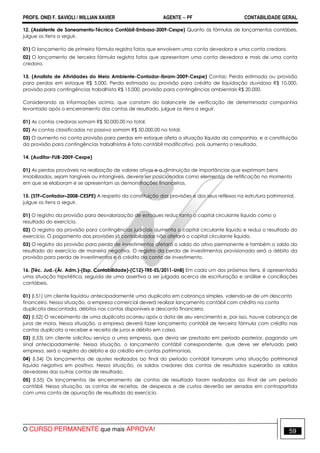 PROFS. ONEI F. SAVIOLI / WILLIAN XAVIER AGENTE − PF CONTABILIDADE GERAL 
12. (Assistente de Saneamento-Técnico Contábil-Embasa-2009-Cespe) Quanto às fórmulas de lançamentos contábeis, 
julgue os itens a seguir. 
01) O lançamento de primeira fórmula registra fatos que envolvem uma conta devedora e uma conta credora. 
02) O lançamento de terceira fórmula registra fatos que apresentam uma conta devedora e mais de uma conta 
credora. 
13. (Analista de Atividades do Meio Ambiente-Contador-Ibram-2009-Cespe) Contas: Perda estimada ou provisão 
para perdas em estoque R$ 5.000, Perda estimada ou provisão para crédito de liquidação duvidosa R$ 10.000, 
provisão para contingências trabalhista R$ 15.000, provisão para contingências ambientais R$ 20.000. 
Considerando as informações acima, que constam do balancete de verificação de determinada companhia 
levantado após o encerramento das contas de resultado, julgue os itens a seguir. 
01) As contas credoras somam R$ 50.000,00 no total. 
02) As contas classificadas no passivo somam R$ 50.000,00 no total. 
03) O aumento na conta provisão para perdas em estoque afeta a situação líquida da companhia, e a constituição 
da provisão para contingências trabalhistas é fato contábil modificativo, pois aumenta o resultado. 
14. (Auditor-FUB-2009-Cespe) 
01) As perdas prováveis na realização de valores ativos e a diminuição de importâncias que exprimam bens 
imobilizados, sejam tangíveis ou intangíveis, devem ser posicionadas como elementos de retificação no momento 
em que se elaboram e se apresentam as demonstrações financeiras. 
15. (STF–Contador–2008-CESPE) A respeito da constituição das provisões e dos seus reflexos na estrutura patrimonial, 
julgue os itens a seguir. 
01) O registro da provisão para desvalorização de estoques reduz tanto o capital circulante líquido como o 
resultado do exercício. 
02) O registro da provisão para contingências judiciais aumenta o capital circulante líquido e reduz o resultado do 
exercício. O pagamento das provisões já contabilizadas não afetará o capital circulante líquido. 
03) O registro da provisão para perda de investimentos afetará o saldo do ativo permanente e também o saldo do 
resultado do exercício de maneira negativa. O registro da perda de investimentos provisionada será a débito da 
provisão para perda de investimentos e a crédito da conta de investimento. 
16. [Téc. Jud.-(Ár. Adm.)-(Esp. Contabilidade)-(C12)-TRE-ES/2011-UnB] Em cada um dos próximos itens, é apresentada 
uma situação hipotética, seguida de uma assertiva a ser julgada acerca de escrituração e análise e conciliações 
contábeis. 
01) (I.51) Um cliente liquidou antecipadamente uma duplicata em cobrança simples, valendo-se de um desconto 
financeiro. Nessa situação, a empresa comercial deverá realizar lançamento contábil com crédito na conta 
duplicata descontada, débitos nas contas disponíveis e desconto financeiro. 
02) (I.52) O recebimento de uma duplicata ocorreu após a data de seu vencimento e, por isso, houve cobrança de 
juros de mora. Nessa situação, a empresa deverá fazer lançamento contábil de terceira fórmula com crédito nas 
contas duplicata a receber e receita de juros e débito em caixa. 
03) (I.53) Um cliente solicitou serviço a uma empresa, que devia ser prestado em período posterior, pagando um 
sinal antecipadamente. Nessa situação, o lançamento contábil correspondente, que deve ser efetuado pela 
empresa, será o registro do débito e do crédito em contas patrimoniais. 
04) (I.54) Os lançamentos de ajustes realizados ao final do período contábil tornaram uma situação patrimonial 
líquida negativa em positiva. Nessa situação, os saldos credores das contas de resultados superarão os saldos 
devedores das outras contas de resultado. 
05) (I.55) Os lançamentos de encerramento de contas de resultado foram realizados ao final de um período 
contábil. Nessa situação, as contas de receitas, de despesas e de custos deverão ser zeradas em contrapartida 
com uma conta de apuração de resultado do exercício. 
O CURSO PERMANENTE que mais APROVA! 59 
 