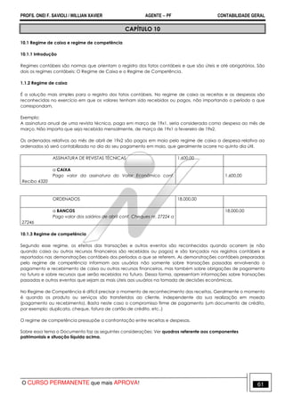 PROFS. ONEI F. SAVIOLI / WILLIAN XAVIER AGENTE − PF CONTABILIDADE GERAL 
CAPÍTULO 10 
10.1 Regime de caixa e regime de competência 
10.1.1 Introdução 
Regimes contábeis são normas que orientam o registro dos fatos contábeis e que são úteis e até obrigatórios. São 
dois os regimes contábeis: O Regime de Caixa e o Regime de Competência. 
1.1.2 Regime de caixa 
É a solução mais simples para o registro dos fatos contábeis. No regime de caixa as receitas e as despesas são 
reconhecidas no exercício em que os valores tenham sido recebidos ou pagos, não importando o período a que 
correspondam. 
Exemplo: 
A assinatura anual de uma revista técnica, paga em março de 19x1, seria considerada como despesa ao mês de 
março. Não importa que seja recebida mensalmente, de março de 19x1 a fevereiro de 19x2. 
Os ordenados relativos ao mês de abril de 19x2 são pagos em maio pelo regime de caixa a despesa relativa ao 
ordenados só será contabilizada no dia do seu pagamento em maio, que geralmente ocorre no quinto dia útil. 
ASSINATURA DE REVISTAS TÉCNICAS 
1.600,00 
a CAIXA 
Pago valor da assinatura do Valor Econômico conf. 
Recibo 4320 
1.600,00 
ORDENADOS 
18.000,00 
a BANCOS 
Pago valor dos salários de abril conf. Cheques nr. 27224 a 
27246 
18.000,00 
10.1.3 Regime de competência 
Segundo esse regime, os efeitos das transações e outros eventos são reconhecidos quando ocorrem (e não 
quando caixa ou outros recursos financeiros são recebidos ou pagos) e são lançados nos registros contábeis e 
reportados nas demonstrações contábeis dos períodos a que se referem. As demonstrações contábeis preparadas 
pelo regime de competência informam aos usuários não somente sobre transações passadas envolvendo o 
pagamento e recebimento de caixa ou outros recursos financeiros, mas também sobre obrigações de pagamento 
no futuro e sobre recursos que serão recebidos no futuro. Dessa forma, apresentam informações sobre transações 
passadas e outros eventos que sejam as mais úteis aos usuários na tomada de decisões econômicas. 
No Regime de Competência é difícil precisar o momento de reconhecimento das receitas. Geralmente o momento 
é quando os produto ou serviços são transferidos ao cliente, independente da sua realização em moeda 
(pagamento ou recebimento). Basta neste caso o compromisso firme de pagamento (um documento de crédito, 
por exemplo: duplicata, cheque, fatura de cartão de crédito, etc..) 
O regime de competência pressupõe a confrontação entre receitas e despesas. 
Sobre essa tema o Documento faz as seguintes considerações: Ver quadros referente aos componentes 
patrimoniais e situação líquida acima. 
O CURSO PERMANENTE que mais APROVA! 61 
 