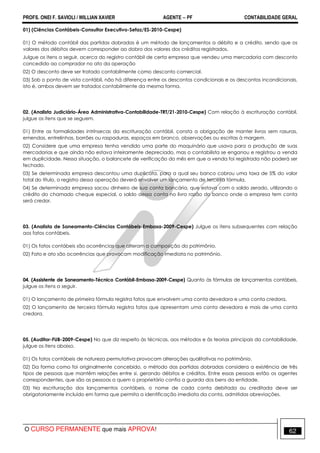 PROFS. ONEI F. SAVIOLI / WILLIAN XAVIER AGENTE − PF CONTABILIDADE GERAL 
01) (Ciências Contábeis-Consultor Executivo-Sefaz/ES-2010-Cespe) 
01) O método contábil das partidas dobradas é um método de lançamentos a débito e a crédito, sendo que os 
valores dos débitos devem corresponder ao dobro dos valores dos créditos registrados. 
Julgue os itens a seguir, acerca do registro contábil de certa empresa que vendeu uma mercadoria com desconto 
concedido ao comprador no ato da operação 
02) O desconto deve ser tratado contabilmente como desconto comercial. 
03) Sob o ponto de vista contábil, não há diferença entre os descontos condicionais e os descontos incondicionais, 
isto é, ambos devem ser tratados contabilmente da mesma forma. 
02. (Analista Judiciário-Área Administrativa-Contabilidade-TRT/21-2010-Cespe) Com relação à escrituração contábil, 
julgue os itens que se seguem. 
01) Entre as formalidades intrínsecas da escrituração contábil, consta a obrigação de manter livros sem rasuras, 
emendas, entrelinhas, borrões ou raspaduras, espaços em branco, observações ou escritas à margem. 
02) Considere que uma empresa tenha vendido uma parte do maquinário que usava para a produção de suas 
mercadorias e que ainda não estava inteiramente depreciado, mas o contabilista se enganou e registrou a venda 
em duplicidade. Nessa situação, o balancete de verificação do mês em que a venda foi registrada não poderá ser 
fechado. 
03) Se determinada empresa descontou uma duplicata, para a qual seu banco cobrou uma taxa de 5% do valor 
total do título, o registro dessa operação deverá envolver um lançamento de terceira fórmula. 
04) Se determinada empresa sacou dinheiro de sua conta bancária, que estava com o saldo zerado, utilizando o 
crédito do chamado cheque especial, o saldo dessa conta no livro razão do banco onde a empresa tem conta 
será credor. 
03. (Analista de Saneamento-Ciências Contábeis-Embasa-2009-Cespe) Julgue os itens subsequentes com relação 
aos fatos contábeis. 
01) Os fatos contábeis são ocorrências que alteram a composição do patrimônio. 
02) Fato e ato são ocorrências que provocam modificação imediata no patrimônio. 
04. (Assistente de Saneamento-Técnico Contábil-Embasa-2009-Cespe) Quanto às fórmulas de lançamentos contábeis, 
julgue os itens a seguir. 
01) O lançamento de primeira fórmula registra fatos que envolvem uma conta devedora e uma conta credora. 
02) O lançamento de terceira fórmula registra fatos que apresentam uma conta devedora e mais de uma conta 
credora. 
05. (Auditor-FUB-2009-Cespe) No que diz respeito às técnicas, aos métodos e às teorias principais da contabilidade, 
julgue os itens abaixo. 
01) Os fatos contábeis de natureza permutativa provocam alterações qualitativas no patrimônio. 
02) Da forma como foi originalmente concebido, o método das partidas dobradas considera a existência de três 
tipos de pessoas que mantêm relações entre si, gerando débitos e créditos. Entre essas pessoas estão os agentes 
correspondentes, que são as pessoas a quem o proprietário confia a guarda dos bens da entidade. 
03) Na escrituração dos lançamentos contábeis, o nome de cada conta debitada ou creditada deve ser 
obrigatoriamente incluído em forma que permita a identificação imediata da conta, admitidas abreviações. 
O CURSO PERMANENTE que mais APROVA! 62 
 