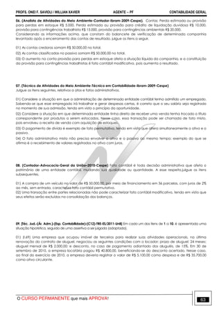 PROFS. ONEI F. SAVIOLI / WILLIAN XAVIER AGENTE − PF CONTABILIDADE GERAL 
06. (Analista de Atividades do Meio Ambiente-Contador-Ibram-2009-Cespe). Contas: Perda estimada ou provisão 
para perdas em estoque R$ 5.000, Perda estimada ou provisão para crédito de liquidação duvidosa R$ 10.000, 
provisão para contingências trabalhista R$ 15.000, provisão para contingências ambientais R$ 20.000. 
Considerando as informações acima, que constam do balancete de verificação de determinada companhia 
levantado após o encerramento das contas de resultado, julgue os itens a seguir. 
01) As contas credoras somam R$ 50.000,00 no total. 
02) As contas classificadas no passivo somam R$ 50.000,00 no total. 
03) O aumento na conta provisão para perdas em estoque afeta a situação líquida da companhia, e a constituição 
da provisão para contingências trabalhistas é fato contábil modificativo, pois aumenta o resultado. 
07. (Técnico de Atividades do Meio Ambiente-Técnico em Contabilidade-Ibram-2009-Cespe) 
Julgue os itens seguintes, relativos a atos e fatos administrativos. 
01) Considere a situação em que a administração de determinada entidade contábil tenha admitido um empregado. 
Sabendo-se que esse empregado irá trabalhar e gerar despesas certas, é correto que o seu salário seja registrado 
no momento de sua admissão, tendo em vista o princípio da oportunidade. 
02) Considere a situação em que determinada entidade tinha direito de receber uma venda tenha trocado o título 
correspondente por produtos a serem estocados. Nesse caso, essa transação pode ser chamada de fato misto, 
pois envolveu a receita de venda com aquisição de estoques. 
03) O pagamento de dívida é exemplo de fato permutativo, tendo em vista que altera simultaneamente o ativo e o 
passivo. 
04) O fato administrativo misto não precisa envolver o ativo e o passivo ao mesmo tempo; exemplo do que se 
afirma é o recebimento de valores registrados no ativo com juros. 
08. (Contador-Advocacia-Geral da União–2010-Cespe) Fato contábil é toda decisão administrativa que afeta o 
patrimônio de uma entidade contábil, mudando sua qualidade ou quantidade. A esse respeito,julgue os itens 
subsequentes. 
01) A compra de um veículo no valor de R$ 50.000,00, por meio de financiamento em 36 parcelas, com juros de 2% 
ao mês, sem entrada, caracteriza fato contábil permutativo. 
02) Uma transação entre partes relacionadas não pode caracterizar fato contábil modificativo, tendo em vista que 
seus efeitos serão excluídos na consolidação dos balanços. 
09. [Téc. Jud.-(Ár. Adm.)-(Esp. Contabilidade)-(C12)-TRE-ES/2011-UnB] Em cada um dos itens de 1 a 10, é apresentada uma 
situação hipotética, seguida de uma assertiva a ser julgada (adaptada). 
01) (I.69) Uma empresa que ocupou imóvel de terceiros para realizar suas atividades operacionais, na última 
renovação do contrato de aluguel, negociou as seguintes condições com o locador: prazo de aluguel: 24 meses; 
aluguel mensal de R$ 2.000,00; e desconto, no caso de pagamento adiantado dos aluguéis, de 15%. Em 30 de 
setembro de 2010, a empresa locatária pagou R$ 40.800,00, beneficiando-se do desconto acertado. Nesse caso, 
ao final do exercício de 2010, a empresa deveria registrar o valor de R$ 5.100,00 como despesa e de R$ 35.700,00 
como ativo circulante. 
O CURSO PERMANENTE que mais APROVA! 63 
 