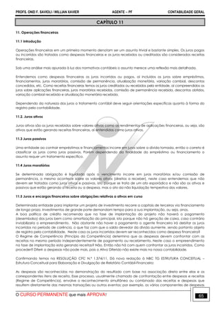 PROFS. ONEI F. SAVIOLI / WILLIAN XAVIER AGENTE − PF CONTABILIDADE GERAL 
CAPÍTULO 11 
11. Operações financeiras 
11.1 Introdução 
Operações financeiras em um primeiro momento denotam ser um assunto trivial e bastante simples. Os juros pagos 
ou incorridos são tratados como despesas financeiras e os juros recebidos ou creditados são considerados receitas 
financeiras. 
Sob uma análise mais apurada à luz dos normativos contábeis o assunto merece uma reflexão mais detalhada. 
Entendemos como despesas financeiras os juros incorridos ou pagos, aí incluídos os juros sobre empréstimos, 
financiamentos, juros moratórios, comissão de permanência, atualização monetária, variação cambial, descontos 
concedidos, etc. Como receitas financeiras temos os juros creditados ou recebidos pela entidade, aí compreendidos os 
juros sobre aplicações financeiras, juros moratórios recebidos, comissão de permanência recebida, descontos obtidos, 
variação cambial recebida e atualização monetária recebida. 
Dependendo da natureza dos juros o tratamento contábil deve seguir orientações específicas quanto à forma do 
registro pela contabilidade. 
11.2. Juros ativos 
Juros ativos são os juros recebidos sobre valores ativos como os rendimentos de aplicações financeiras, ou seja, são 
ativos que estão gerando receitas financeiras, aí entendidas como juros ativos. 
11.3 Juros passivos 
Uma entidade ao contrair empréstimos e financiamentos incorre em juros sobre a dívida tomada, então o correto é 
classificar os juros como juros passivos. Porém dependendo da finalidade do empréstimo ou financiamento o 
assunto requer um tratamento específico. 
11.4 Juros moratórios 
Se determinada obrigação é liquidada após o vencimento incorre em juros moratórios e/ou comissão de 
permanência, o mesmo acontece sobre os valores ativos (direitos a receber), neste caso entendemos que não 
devem ser tratados como juros ativos e passivos, isto porque se trata de um ato esporádico e não são os ativos e 
passivos que estão gerando a receita ou a despesa, mas o ato da não liquidação tempestiva dos valores. 
11.5 Juros e encargos financeiros sobre obrigações relativas a ativos em curso 
Determinada entidade para implantar um projeto de investimento recorre a capitais de terceiros via financiamento 
de longo prazo. Investimentos de grande porte demandam tempo para a sua implantação, ou seja, anos. 
A boa política de crédito recomenda que na fase de implantação do projeto não haverá o pagamento 
(desembolso) dos juros bem como amortização do principal, isto porque não há geração de caixa, caso contrário 
inviabilizaria o empreendimento. Não obstante não haver o pagamento o agente financeiro irá debitar os juros 
incorridos no período de carência, o que faz com que o saldo devedor da dívida aumente, sendo portanto objeto 
de registro pela contabilidade. Neste caso os juros incorridos devem ser reconhecidos como despesa financeira? 
O Regime de Competência (Princípio da Competência) determina que as despesas devem confrontar com as 
receitas no mesmo período independentemente de pagamento ou recebimento. Neste caso o empreendimento 
na fase de implantação esta gerando receitas? Não. Então não há com quem confrontar os juros incorridos. Como 
proceder? Diferir a despesas não pode mais, pois o Ativo Diferido não existe mais na nossa contabilidade. 
Confirmando temos na RESOLUÇÃO CFC N.º 1.374/11. Dá nova redação à NBC TG ESTRUTURA CONCEITUAL – 
Estrutura Conceitual para Elaboração e Divulgação de Relatório Contábil-Financeiro: 
As despesas são reconhecidas na demonstração do resultado com base na associação direta entre elas e os 
correspondentes itens de receita. Esse processo, usualmente chamado de confrontação entre despesas e receitas 
(Regime de Competência), envolve o reconhecimento simultâneo ou combinado das receitas e despesas que 
resultem diretamente das mesmas transações ou outros eventos; por exemplo, os vários componentes de despesas 
O CURSO PERMANENTE que mais APROVA! 65 
 