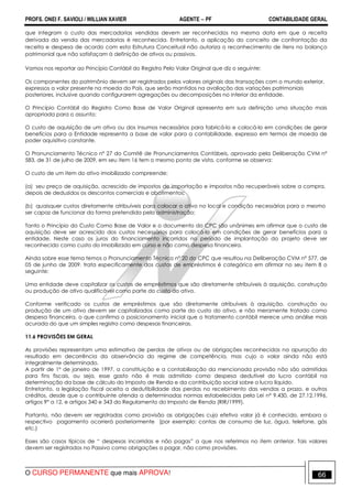 PROFS. ONEI F. SAVIOLI / WILLIAN XAVIER AGENTE − PF CONTABILIDADE GERAL 
que integram o custo das mercadorias vendidas devem ser reconhecidos na mesma data em que a receita 
derivada da venda das mercadorias é reconhecida. Entretanto, a aplicação do conceito de confrontação da 
receita e despesa de acordo com esta Estrutura Conceitual não autoriza o reconhecimento de itens no balanço 
patrimonial que não satisfaçam à definição de ativos ou passivos. 
Vamos nos reportar ao Princípio Contábil do Registro Pelo Valor Original que diz o seguinte: 
Os componentes do patrimônio devem ser registrados pelos valores originais das transações com o mundo exterior, 
expressos a valor presente na moeda do País, que serão mantidos na avaliação das variações patrimoniais 
posteriores, inclusive quando configurarem agregações ou decomposições no interior da entidade. 
O Princípio Contábil do Registro Como Base de Valor Original apresenta em sua definição uma situação mais 
apropriada para o assunto: 
O custo de aquisição de um ativo ou dos insumos necessários para fabricá-lo e colocá-lo em condições de gerar 
benefícios para a Entidade representa a base de valor para a contabilidade, expresso em termos de moeda de 
poder aquisitivo constante. 
O Pronunciamento Técnico nº 27 do Comitê de Pronunciamentos Contábeis, aprovado pela Deliberação CVM nº 
583, de 31 de julho de 2009, em seu item 16 tem o mesmo ponto de vista, conforme se observa: 
O custo de um item do ativo imobilizado compreende: 
(a) seu preço de aquisição, acrescido de impostos de importação e impostos não recuperáveis sobre a compra, 
depois de deduzidos os descontos comerciais e abatimentos; 
(b) quaisquer custos diretamente atribuíveis para colocar o ativo no local e condição necessárias para o mesmo 
ser capaz de funcionar da forma pretendida pela administração; 
Tanto o Princípio do Custo Como Base de Valor e o documento do CPC são unânimes em afirmar que o custo de 
aquisição deve ser acrescido dos custos necessários para colocá-lo em condições de gerar benefícios para a 
entidade. Neste caso os juros do financiamento incorridos no período de implantação do projeto deve ser 
reconhecido como custo do imobilizado em curso e não como despesa financeira. 
Ainda sobre esse tema temos o Pronunciamento Técnico nº 20 do CPC que resultou na Deliberação CVM nº 577, de 
05 de junho de 2009, trata especificamente dos custos de empréstimos é categórico em afirmar no seu item 8 o 
seguinte: 
Uma entidade deve capitalizar os custos de empréstimos que são diretamente atribuíveis à aquisição, construção 
ou produção de ativo qualificável como parte do custo do ativo. 
Conforme verificado os custos de empréstimos que são diretamente atribuíveis à aquisição, construção ou 
produção de um ativo devem ser capitalizados como parte do custo do ativo, e não meramente tratado como 
despesa financeira, o que confirma o posicionamento inicial que o tratamento contábil merece uma análise mais 
acurada do que um simples registro como despesas financeiras. 
11.6 PROVISÕES EM GERAL 
As provisões representam uma estimativa de perdas de ativos ou de obrigações reconhecidas na apuração do 
resultado em decorrência da observância do regime de competência, mas cujo o valor ainda não está 
integralmente determinado. 
A partir de 1° de janeiro de 1997, a constituição e a contabilização da mencionada provisão não são admitidas 
para fins fiscais, ou seja, esse gasto não é mais admitido como despesa dedutível do lucro contábil na 
determinação da base de cálculo do Imposto de Renda e da contribuição social sobre o lucro líquido. 
Entretanto, a legislação fiscal aceita a dedutibilidade das perdas no recebimento das vendas a prazo, e outros 
créditos, desde que o contribuinte atenda a determinadas normas estabelecidas pela Lei n° 9.430, de 27.12.1996, 
artigos 9° a 12, e artigos 340 e 343 do Regulamento do Imposto de Renda (RIR/1999). 
Portanto, não devem ser registradas como provisão as obrigações cujo efetivo valor já é conhecido, embora o 
respectivo pagamento ocorrerá posteriormente (por exemplo: contas de consumo de luz, água, telefone, gás 
etc.) 
Esses são casos típicos de “ despesas incorridas e não pagas” a que nos referimos no item anterior. Tais valores 
devem ser registrados no Passivo como obrigações a pagar, não como provisões. 
O CURSO PERMANENTE que mais APROVA! 66 
 