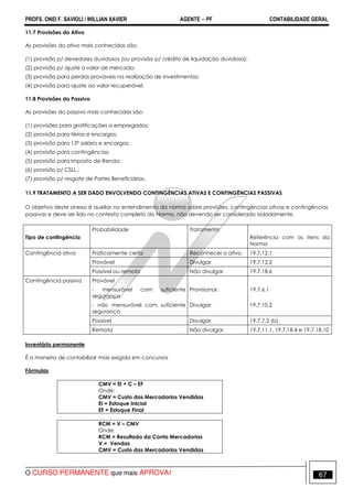 PROFS. ONEI F. SAVIOLI / WILLIAN XAVIER AGENTE − PF CONTABILIDADE GERAL 
11.7 Provisões do Ativo 
As provisões do ativo mais conhecidas são: 
(1) provisão p/ devedores duvidosos (ou provisão p/ crédito de liquidação duvidosa); 
(2) provisão p/ ajuste a valor de mercado; 
(3) provisão para perdas prováveis na realização de investimentos; 
(4) provisão para ajuste ao valor recuperável. 
11.8 Provisões do Passivo 
As provisões do passivo mais conhecidas são: 
(1) provisões para gratificações a empregados; 
(2) provisão para férias e encargos; 
(3) provisão para 13º salário e encargos; 
(4) provisão para contingências; 
(5) provisão para Imposto de Renda; 
(6) provisão p/ CSLL.; 
(7) provisão p/ resgate de Partes Beneficiárias. 
11.9 TRATAMENTO A SER DADO ENVOLVENDO CONTINGÊNCIAS ATIVAS E CONTINGÊNCIAS PASSIVAS 
O objetivo deste anexo é auxiliar no entendimento da norma sobre provisões, contingências ativas e contingências 
passivas e deve ser lido no contexto completo da Norma, não devendo ser considerado isoladamente. 
Tipo de contingência 
Probabilidade Tratamento 
Referência com os itens da 
Norma 
Contingência ativa Praticamente certa Reconhecer o ativo. 19.7.12.1 
Provável Divulgar. 19.7.12.2 
Possível ou remota Não divulgar. 19.7.18.6 
Contingência passiva Provável 
- mensurável com suficiente 
segurança 
Provisionar. 19.7.6.1 
- não mensurável com suficiente 
segurança 
Divulgar. 19.7.10.2 
Possível Divulgar. 19.7.7.2 (b) 
Remota Não divulgar. 19.7.11.1, 19.7.18.4 e 19.7.18.10 
Inventário permanente 
É a maneira de contabilizar mais exigida em concursos 
Fórmulas 
CMV = EI + C – EF 
Onde: 
CMV = Custo das Mercadorias Vendidas 
EI = Estoque Inicial 
EF = Estoque Final 
RCM = V – CMV 
Onde: 
RCM = Resultado da Conta Mercadorias 
V = Vendas 
CMV = Custo das Mercadorias Vendidas 
O CURSO PERMANENTE que mais APROVA! 67 
 