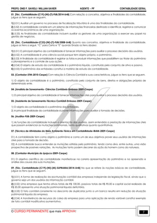 PROFS. ONEI F. SAVIOLI / WILLIAN XAVIER AGENTE − PF CONTABILIDADE GERAL 
01. [Téc. Contabilidade-(C19)-(NI)-(T)-FUB/2014-UnB] Com relação a conceitos, objetivos e finalidades da contabilidade, 
julgue os itens que se seguem. 
1) (I.51) Auxiliar um governo no processo de fiscalização tributária é uma das finalidades da contabilidade. 
2) (I.52) A contabilidade consiste em um sistema de informações financeiras destinado a identificar, registrar e comunicar 
os eventos econômicos de uma organização. 
3) (I.53) As finalidades da contabilidade incluem auxiliar os gestores de uma organização a exercer seu papel na 
gestão de negócios. 
02. [Téc. Contabilidade-(C23)-(NI)-(T)-FUB/2008-UnB] Quanto aos conceitos, objetivos e finalidade da contabilidade, 
julgue os itens a seguir, “C” para Certo e “E” quando Errado os itens abaixo: 
1) (I.51) O principal objetivo da contabilidade é fornecer informações para auxiliar o processo decisório dos usuários. 
2) (I.52) A contabilidade é uma ciência social porque tem objeto próprio, o patrimônio. 
3) (I.53) A finalidade da contabilidade é registrar os fatos e produzir informações que possibilitem ao titular do patrimônio 
o planejamento e o controle de suas ações. 
4) (I.54) O objeto de estudo da contabilidade é o patrimônio líquido, constituído pelo conjunto de ativo e passivo. 
5) (I.55) O patrimônio das entidades constitui a matéria de estudo da contabilidade. 
03. (Contador-STM-2010-Cespe) Com relação à Ciência Contábil e suas características, julgue os itens que se seguem. 
1) O objeto da contabilidade é o patrimônio, constituído pelo conjunto de bens, direitos e obrigações próprios de 
determinado ente. 
04. (Analista de Saneamento- Ciências Contábeis-Embasa-2009-Cespe) 
1) O principal objetivo da contabilidade é fornecer informações úteis para auxiliar o processo decisório dos usuários. 
05. (Assistente de Saneamento-Técnico Contábil-Embasa-2009-Cespe) 
1) O objeto da contabilidade é o patrimônio das entidades. 
2) A principal finalidade da contabilidade é prover informações para auxiliar a tomada de decisões. 
06. (Auditor-FUB-2009-Cespe) 
1) As funções da contabilidade incluem a orientação dos usuários, assim entendida a prestação de informações úteis 
que possam evidenciar as mutações patrimoniais, tanto qualitativas quanto quantitativas. 
07. (Técnico de Atividades do Meio Ambiente-Ténico em Contabilidade-IBAM-2009-Cespe) 
01) A contabilidade tem como objeto o patrimônio e como um de seus objetivos prover seus usuários de informações 
úteis para a tomada de decisão. 
02) A contabilidade busca entender as mutações sofridas pelo patrimônio, tendo como alvo, entre outras, uma visão 
prospectiva de possíveis variações. As mutações tanto podem decorrer da ação do homem como da natureza. 
08. (Contador-Município do Ipojuca-2009-Cespe) 
01) O objetivo científico da contabilidade manifesta-se na correta apresentação do patrimônio e na apreensão e 
análise das causas das suas mutações. 
09. [Téc. Contabilidade-(C19)-(NI)-(M)-SUFRAMA/2014-UnB] No que se refere às noções básicas de contabilidade, 
julgue os itens que se seguem. 
1) (I.51) A forma de realização da escrituração contábil das empresas independe da legislação fiscal, ainda que o 
governo seja um dos usuários da informação contábil. 
2) (I.52) Uma empresa que tenha ativos totais de R$ 100,00, passivos totais de R$ 90,00 e capital social realizado de 
R$ 20,00 apresenta uma situação patrimonial líquida deficitária. 
3) (I.53) O fato contábil consistente no desconto de duplicatas junto a um banco resulta em redução da situação 
patrimonial líquida da empresa. 
4) (I.54) A transferência de recursos do caixa da empresa para uma aplicação de renda variável constitui exemplo 
de fato contábil modificativo aumentativo. 
O CURSO PERMANENTE que mais APROVA! 7 
 