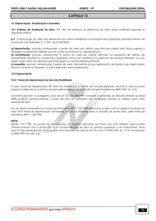 PROFS. ONEI F. SAVIOLI / WILLIAN XAVIER AGENTE − PF CONTABILIDADE GERAL 
CAPÍTULO 12 
12. Depreciação, Amortização e Exaustão. 
12.1 Critérios de Avaliação do Ativo. Art. 183. No balanço, os elementos do ativo serão avaliados segundo os 
seguintes critérios: 
§ 2 A diminuição do valor dos elementos dos ativos imobilizado e intangível será registrada periodicamente nas 
contas de: (Lei Ordinária, nº 11.941, de 27/05/2009) 
a) depreciação, quando corresponder à perda do valor dos direitos que têm por objeto bens físicos sujeitos a 
desgaste ou perda de utilidade por uso, ação da natureza ou obsolescência; 
b) amortização, quando corresponder à perda do valor do capital aplicado na aquisição de direitos da 
propriedade industrial ou comercial e quaisquer outros com existência ou exercício de duração limitada, ou cujo 
objeto sejam bens de utilização por prazo legal ou contratualmente limitado; 
c) exaustão, quando corresponder à perda do valor, decorrente da sua exploração, de direitos cujo objeto sejam 
recursos minerais ou florestais, ou bens aplicados nessa exploração. 
12.2 Depreciação 
12.2.1 Taxas de depreciação de bens do Imobilizado 
A taxa anual de depreciação de bens do Imobilizado é fixada, em função do prazo durante o qual se possa 
esperar a utilização econômica do bem pela empresa, na produção de seus rendimentos (RIR/1999, art. 310). 
Conforme previsto no parágrafo único do art. 310 do RIR/1999 compete à Secretaria da Receita Federal do Brasil 
(RFB) publicar, periodicamente, o prazo de vida útil admissível, em condições normais ou médias, para cada 
espécie de bem. 
No uso dessa competência, a Instrução Normativa SRF nº 162/1998 relacionou os bens com os respectivos prazos de 
vida útil e taxas de depreciação admissíveis, a qual foi alterada, para a inclusão de outros bens, pela Instrução 
Normativa SRF nº 130/1999. 
NOTA 
Desde 1º.01.1996, as quotas de amortização de capitais aplicados em bens que não estejam relacionados 
intrinsecamente com a produção ou a comercialização de bens ou serviços passaram a ser indedutíveis, tanto 
para fins de determinação do lucro real como da base de cálculo da CSL ( Lei nº 9.249/1995, art. 13, lll, incorporado 
ao RIR/1999, art. 324, § 4). 
O CURSO PERMANENTE que mais APROVA! 70 
 