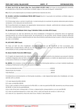 PROFS. ONEI F. SAVIOLI / WILLIAN XAVIER AGENTE − PF CONTABILIDADE GERAL 
01. [Anal. Jud. 01-(Ár. Ap. Espec.)-(Esp. Téc. Cont.)-(C30)-TJ-ES/2011-UnB] Com base na atual legislação societária, 
e considerando as técnicas e os princípios contábeis, julgue os itens que se seguem. (adaptada) 
01) (I.72) A conta depreciação acumulada é patrimonial e redutora do ativo. 
02. (Analista Judiciário-Contabilidade-TRE/BA-2009-Cespe) Quanto à apuração de resultados contábeis, julgue os 
itens que se seguem. 
01) O frete pago sobre a venda é classificado, na demonstração do resultado do período elaborada pela empresa 
vendedora, como dedução da receita bruta. 
02) O reconhecimento de despesa de depreciação mensal provoca variação patrimonial de natureza quantitativa, 
afetando o resultado líquido para menos. 
03. (Analista de Contabilidade-Perito-Cargo 9-Ministério Público da União–2010-Cespe) 
01) A diminuição do valor dos elementos dos ativos imobilizado e intangível da companhia deve ser registrada 
periodicamente nas contas de depreciação, de amortização ou de exaustão, sendo vedada qualquer alteração 
nos critérios utilizados para a determinação da vida útil econômica estimada do bem e para o cálculo da redução 
de valor a contabilizar. 
04. (ACE-MDIC-2008-Cespe) 
01) Caso um bem do ativo imobilizado, adquirido e registrado por R$ 300.000,00, já tiver acumulado uma 
depreciação correspondente a 40% de sua vida útil, nessa ocasião, a venda à vista desse bem por R$ 150.000,00 
caracterizará um fato contábil misto diminutivo. 
05. (Serpro–Gestão Financeira–2008–Cespe) 
01) O registro da depreciação das máquinas utilizadas em processo produtivo de empresas que possuem sistemas 
contábeis integrados deve ser feito a débito da despesa de depreciação e a crédito de depreciação acumulada 
e não exerce influência na margem bruta da empresa. 
06. (NEON). Uma empresa comercial apresentou as seguintes informações relativas a um bem material classificado 
no Balanço Patrimonial no Ativo Não Circulante Imobilizado: 
Custo reconhecido do ativo ...................................................................................... 6.000,00 
Depreciação Acumulada ......................................................................................... 1.500,00 
Valor Residual ....................................................................................................................800,00 
Considerando-se exclusivamente as informações recebidas, o valor depreciável deste ativo imobilizado, em reais, 
assinale certo ou errado: 
1) O valor depreciável R$ 5.200,00. 
2) O valor contábil R$ 4.500,00. 
3) Se o valor contábil no final do exercício for R$ 4.500, e o valor recuperável R$ 4.300, deveremos reconhecer perda 
de R$ 200, no teste de recuperabilidade. 
4) Se a vida útil do bem corresponder a 10 anos, a depreciação correspondente a um ano será R$ 520. 
5) O valor recuperável representa o maior valor, entre o valor justo líquido de venda e o valor em uso. 
6) O valor em uso, representa o fluxo de caixa futuro, trazido a valor presente. 
O CURSO PERMANENTE que mais APROVA! 71 
 