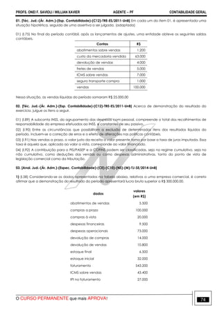 PROFS. ONEI F. SAVIOLI / WILLIAN XAVIER AGENTE − PF CONTABILIDADE GERAL 
01. [Téc. Jud.-(Ár. Adm.)-(Esp. Contabilidade)-(C12)-TRE-ES/2011-UnB] Em cada um do item 01, é apresentada uma 
situação hipotética, seguida de uma assertiva a ser julgada. (adaptada) 
01) (I.75) No final do período contábil, após os lançamentos de ajustes, uma entidade obteve os seguintes saldos 
contábeis. 
Contas R$ 
abatimentos sobre vendas 1.200 
custo da mercadoria vendida 63.000 
devolução de vendas 4.000 
fretes de vendas 5.000 
ICMS sobre vendas 7.000 
seguro transporte compra 1.000 
vendas 100.000 
Nessa situação, as vendas líquidas do período somaram R$ 25.000,00 
02. [Téc. Jud.-(Ár. Adm.)-(Esp. Contabilidade)-(C12)-TRE-ES/2011-UnB] Acerca de demonstração do resultado do 
exercício, julgue os itens a seguir. 
01) (I.89) A subconta INSS, do agrupamento das despesas com pessoal, compreende o total dos recolhimentos de 
responsabilidade da empresa efetuados ao INSS, e constantes de seu passivo. 
02) (I.90) Entre as circunstâncias que possibilitam a exclusão de determinados itens dos resultados líquidos do 
período, incluem-se a correção de erros e o efeito de alterações nas políticas contábeis. 
03) (I.91) Nas vendas a prazo, o valor justo da receita a valor presente toma por base a taxa de juros imputada. Essa 
taxa é aquela que, aplicada ao valor a vista, corresponde ao valor financiado. 
04) (I.92) A contribuição para o PIS/PASEP e a COFINS podem ser classificadas, seja no regime cumulativo, seja no 
não cumulativo, como deduções das vendas ou como despesas administrativas, tanto do ponto de vista de 
legislação comercial como da tributação. 
03. [Anal. Jud.-(Ár. Adm.)-(Espec. Contabilidade)-(CE)-(C10)-(NS)-(M)-TJ-SE/2014-UnB] 
1) (I.58) Considerando-se os dados apresentados na tabela abaixo, relativos a uma empresa comercial, é correto 
afirmar que a demonstração do resultado do período apresentará lucro bruto superior a R$ 300.000,00. 
dados 
valores 
(em R$) 
abatimentos de vendas 5.500 
compras a prazo 100.000 
compras à vista 20.000 
despesas financeiras 9.500 
despesas operacionais 73.000 
devolução de compras 14.000 
devolução de vendas 10.800 
estoque final 6.500 
estoque inicial 32.000 
faturamento 543.200 
ICMS sobre vendas 43.400 
IPI no faturamento 27.000 
O CURSO PERMANENTE que mais APROVA! 74 
 