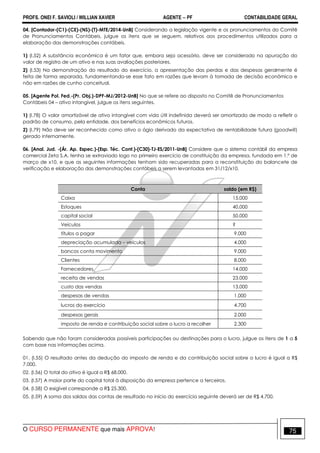 PROFS. ONEI F. SAVIOLI / WILLIAN XAVIER AGENTE − PF CONTABILIDADE GERAL 
04. [Contador-(C1)-(CE)-(NS)-(T)-MTE/2014-UnB] Considerando a legislação vigente e os pronunciamentos do Comitê 
de Pronunciamentos Contábeis, julgue os itens que se seguem, relativos aos procedimentos utilizados para a 
elaboração das demonstrações contábeis. 
1) (I.52) A substância econômica é um fator que, embora seja acessório, deve ser considerado na apuração do 
valor de registro de um ativo e nas suas avaliações posteriores. 
2) (I.53) Na demonstração do resultado do exercício, a apresentação das perdas e das despesas geralmente é 
feita de forma separada, fundamentando-se esse fato em razões que levam à tomada de decisão econômica e 
não em razões de cunho conceitual. 
05. [Agente Pol. Fed.-(Pr. Obj.)-DPF-MJ/2012-UnB] No que se refere ao disposto no Comitê de Pronunciamentos 
Contábeis 04 – ativo intangível, julgue os itens seguintes. 
1) (I.78) O valor amortizável de ativo intangível com vida útil indefinida deverá ser amortizado de modo a refletir o 
padrão de consumo, pela entidade, dos benefícios econômicos futuros. 
2) (I.79) Não deve ser reconhecido como ativo o ágio derivado da expectativa de rentabilidade futura (goodwill) 
gerado internamente. 
06. [Anal. Jud. -(Ár. Ap. Espec.)-(Esp. Téc. Cont.)-(C30)-TJ-ES/2011-UnB] Considere que o sistema contábil da empresa 
comercial Zeta S.A. tenha se extraviado logo no primeiro exercício de constituição da empresa, fundada em 1.º de 
março de x10, e que as seguintes informações tenham sido recuperadas para a reconstituição do balancete de 
verificação e elaboração das demonstrações contábeis a serem levantadas em 31/12/x10. 
Conta saldo (em R$) 
Caixa 15.000 
Estoques 40.000 
capital social 50.000 
Veículos ? 
títulos a pagar 9.000 
depreciação acumulada – veículos 4.000 
bancos conta movimento 9.000 
Clientes 8.000 
Fornecedores 14.000 
receita de vendas 23.000 
custo das vendas 13.000 
despesas de vendas 1.000 
lucros do exercício 4.700 
despesas gerais 2.000 
imposto de renda e contribuição social sobre o lucro a recolher 2.300 
Sabendo que não foram consideradas possíveis participações ou destinações para o lucro, julgue os itens de 1 a 5 
com base nas informações acima. 
01. (I.55) O resultado antes da dedução do imposto de renda e da contribuição social sobre o lucro é igual a R$ 
7.000. 
02. (I.56) O total do ativo é igual a R$ 68.000. 
03. (I.57) A maior parte do capital total à disposição da empresa pertence a terceiros. 
04. (I.58) O exigível corresponde a R$ 25.300. 
05. (I.59) A soma dos saldos das contas de resultado no início do exercício seguinte deverá ser de R$ 4.700. 
O CURSO PERMANENTE que mais APROVA! 75 
 