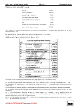 PROFS. ONEI F. SAVIOLI / WILLIAN XAVIER AGENTE − PF CONTABILIDADE GERAL 
07. (Agente-Polícia Federal-2009-Cespe) 
Conta Em R$ 
serviços prestados 480.000 
descontos promocionais 20.000 
propaganda e publicidade 18.000 
descontos financeiros a clientes 13.000 
ISS 23.000 
contribuições incidentes sobre as receitas 28.000 
custo dos serviços prestados 170.000 
Com base nas informações apresentadas na tabela acima,referentes a uma empresa prestadora de serviços, 
julgue o item seguinte. 
01) As informações mostram que o lucro bruto da empresa foi de R$ 226.000,00. 
08. (Cespe-UNB, Agente da Polícia Federal). Quadro NC II: 
Demonstração do Resultado do Exercício. 
Ord. R$ 
01 Receita bruta de vendas 60.000,00 
02 (-) Impostos (10.200,00) 
03 = Receita líquida ou venda líquida (1 – 2) 49.800,00 
04 Custo das mercadorias vendidas (CMV) (35.000,00) 
05 = Lucro bruto (3 – 4) 14.800,00 
06 (-) Despesas comerciais (8.000,00) 
(-) Despesas gerais e administrativas (3.500,00) 
(-) Despesas financeiras (1.000,00) 
(-) Depreciação e amortização (600,00) 
(-) Outras despesas (500,00) 
07 = Lucro operacional (5 – 6) 1.200,00 
08 Perda de capital (100,00) 
09 = Lucro antes do IRPJ e CSLL (7 – 8) 1.100,00 
10 IRPJ e CSLL (374,00) 
11 = Lucro líquido do exercício 726,00 
Tendo em vista as informações apresentadas no quadro acima, julgue os itens seguintes: 
01) As receitas devem ter sido registradas de acordo com o regime de caixa, conforme estabelece a Lei nº 6.404. 
02) As despesas de depreciação e amortização não afetam diretamente o caixa da empresa, apesar de reduzirem 
o seu lucro. 
03) As despesas de comissões de vendas de vendedores devem estar registradas como despesas gerais e administrativas. 
04) O resultado entre outras receitas e outras despesas, pode compreender prejuízo na venda de bens do ativo 
imobilizado. 
05) Os impostos prediais e territoriais urbanos incidentes sobre o valor da sede social da empresa devem ser 
considerados como despesas gerais e administrativas ou como despesas comerciais, e não como impostos em 
dedução de receita bruta, antes da receita líquida. 
06) No CMV, deve estar registrado o ICMS incluído nas notas de compra de mercadorias para revenda, no caso de 
a CCA ser uma empresa atacadista. 
O CURSO PERMANENTE que mais APROVA! 76 
 
