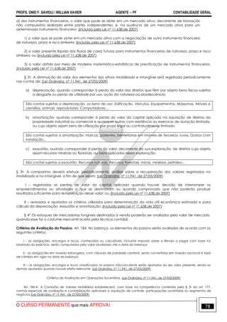 PROFS. ONEI F. SAVIOLI / WILLIAN XAVIER AGENTE − PF CONTABILIDADE GERAL 
d) dos instrumentos financeiros, o valor que pode se obter em um mercado ativo, decorrente de transação 
não compulsória realizada entre partes independentes; e, na ausência de um mercado ativo para um 
determinado instrumento financeiro: (Incluída pela Lei nº 11.638,de 2007) 
1) o valor que se pode obter em um mercado ativo com a negociação de outro instrumento financeiro 
de natureza, prazo e risco similares; (Incluído pela Lei nº 11.638,de 2007) 
2) o valor presente líquido dos fluxos de caixa futuros para instrumentos financeiros de natureza, prazo e risco 
similares; ou (Incluído pela Lei nº 11.638,de 2007) 
3) o valor obtido por meio de modelos matemático-estatísticos de precificação de instrumentos financeiros. 
(Incluído pela Lei nº 11.638,de 2007) 
§ 2o A diminuição do valor dos elementos dos ativos imobilizado e intangível será registrada periodicamente 
nas contas de: (Lei Ordinária, nº 11.941, de 27/05/2009) 
a) depreciação, quando corresponder à perda do valor dos direitos que têm por objeto bens físicos sujeitos 
a desgaste ou perda de utilidade por uso, ação da natureza ou obsolescência; 
São contas sujeitas a depreciação, os bens de uso: Edificação, Veículos, Equipamentos, Máquinas, Móveis e 
utensílios, animais reprodutores, Computadores,... 
b) amortização, quando corresponder à perda do valor do capital aplicado na aquisição de direitos da 
propriedade industrial ou comercial e quaisquer outros com existência ou exercício de duração limitada, 
ou cujo objeto sejam bens de utilização por prazo legal ou contratualmente limitado; 
São contas sujeitas a amortização: marcas, patentes, benfeitorias em imóveis de terceiros, luvas, Gastos com 
instalação... 
c) exaustão, quando corresponder à perda do valor, decorrente da sua exploração, de direitos cujo objeto 
sejam recursos minerais ou florestais, ou bens aplicados nessa exploração. 
São contas sujeitas a exaustão: Recursos naturais, Recursos florestais, minas, minérios, petróleo... 
§ 3o A companhia deverá efetuar, periodicamente, análise sobre a recuperação dos valores registrados no 
imobilizado e no intangível, a fim de que sejam: (Lei Ordinária, nº 11.941, de 27/05/2009) 
I – registradas as perdas de valor do capital aplicado quando houver decisão de interromper os 
empreendimentos ou atividades a que se destinavam ou quando comprovado que não poderão produzir 
resultados suficientes para recuperação desse valor; ou (Incluído pela Lei nº 11.638,de 2007) 
II – revisados e ajustados os critérios utilizados para determinação da vida útil econômica estimada e para 
cálculo da depreciação, exaustão e amortização. (Incluído pela Lei nº 11.638,de 2007) 
§ 4° Os estoques de mercadorias fungíveis destinadas à venda poderão ser avaliados pelo valor de mercado, 
quando esse for o costume mercantil aceito pela técnica contábil. 
Critérios de Avaliação do Passivo. Art. 184. No balanço, os elementos do passivo serão avaliados de acordo com os 
seguintes critérios: 
I - as obrigações, encargos e riscos, conhecidos ou calculáveis, inclusive Imposto sobre a Renda a pagar com base no 
resultado do exercício, serão computados pelo valor atualizado até a data do balanço; 
II - as obrigações em moeda estrangeira, com cláusula de paridade cambial, serão convertidas em moeda nacional à taxa 
de câmbio em vigor na data do balanço; 
III – as obrigações, encargos e riscos classificados no passivo não-circulante serão ajustados ao seu valor presente, sendo os 
demais ajustados quando houver efeito relevante. (Lei Ordinária, nº 11.941, de 27/05/2009) 
Critérios de Avaliação em Operações Societárias (Lei Ordinária, nº 11.941, de 27/05/2009) 
Art. 184-A. A Comissão de Valores Mobiliários estabelecerá, com base na competência conferida pelo § 3o do art. 177, 
normas especiais de avaliação e contabilização aplicáveis à aquisição de controle, participações societárias ou segmentos de 
negócios.(Lei Ordinária, nº 11.941, de 27/05/2009) 
O CURSO PERMANENTE que mais APROVA! 78 
 