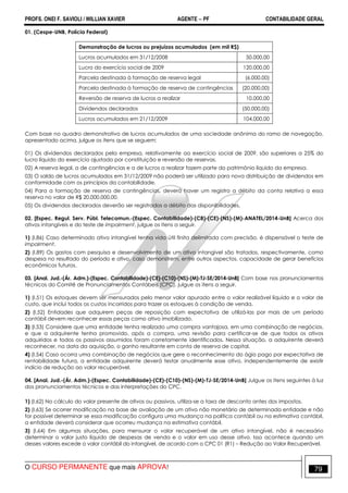 PROFS. ONEI F. SAVIOLI / WILLIAN XAVIER AGENTE − PF CONTABILIDADE GERAL 
01. (Cespe-UNB, Polícia Federal) 
Demonstração de lucros ou prejuízos acumulados (em mil R$) 
Lucros acumulados em 31/12/2008 50.000,00 
Lucro do exercício social de 2009 120.000,00 
Parcela destinada à formação de reserva legal (6.000,00) 
Parcela destinada à formação de reserva de contingências (20.000,00) 
Reversão de reserva de lucros a realizar 10.000,00 
Dividendos declarados (50.000,00) 
Lucros acumulados em 21/12/2009 104.000,00 
Com base no quadro demonstrativo de lucros acumulados de uma sociedade anônima do ramo de navegação, 
apresentado acima, julgue os itens que se seguem: 
01) Os dividendos declarados pela empresa, relativamente ao exercício social de 2009, são superiores a 25% do 
lucro líquido do exercício ajustado por constituição e reversão de reservas. 
02) A reserva legal, a de contingências e a de lucros a realizar fazem parte do patrimônio líquido da empresa. 
03) O saldo de lucros acumulados em 31/12/2009 não poderá ser utilizado para nova distribuição de dividendos em 
conformidade com os princípios da contabilidade. 
04) Para a formação de reserva de contingências, deverá haver um registro a débito da conta relativa a essa 
reserva no valor de R$ 20.000.000,00. 
05) Os dividendos declarados deverão ser registrados a débito das disponibilidades. 
02. [Espec. Regul. Serv. Públ. Telecomun.-(Espec. Contabilidade)-(C8)-(CE)-(NS)-(M)-ANATEL/2014-UnB] Acerca dos 
ativos intangíveis e do teste de impairment, julgue os itens a seguir. 
1) (I.86) Caso determinado ativo intangível tenha vida útil finita delimitada com precisão, é dispensável o teste de 
impairment. 
2) (I.89) Os gastos com pesquisa e desenvolvimento de um ativo intangível são tratados, respectivamente, como 
despesa no resultado do período e ativo, caso demonstrem, entre outros aspectos, capacidade de gerar benefícios 
econômicos futuros. 
03. [Anal. Jud.-(Ár. Adm.)-(Espec. Contabilidade)-(CE)-(C10)-(NS)-(M)-TJ-SE/2014-UnB] Com base nos pronunciamentos 
técnicos do Comitê de Pronunciamentos Contábeis (CPC), julgue os itens a seguir. 
1) (I.51) Os estoques devem ser mensurados pelo menor valor apurado entre o valor realizável líquido e o valor de 
custo, que inclui todos os custos incorridos para trazer os estoques à condição de venda. 
2) (I.52) Entidades que adquirem peças de reposição com expectativa de utilizá-las por mais de um período 
contábil devem reconhecer essas peças como ativo imobilizado. 
3) (I.53) Considere que uma entidade tenha realizado uma compra vantajosa, em uma combinação de negócios, 
e que a adquirente tenha promovido, após a compra, uma revisão para certificar-se de que todos os ativos 
adquiridos e todos os passivos assumidos foram corretamente identificados. Nessa situação, a adquirente deverá 
reconhecer, na data da aquisição, o ganho resultante em conta de reserva de capital. 
4) (I.54) Caso ocorra uma combinação de negócios que gere o reconhecimento do ágio pago por expectativa de 
rentabilidade futura, a entidade adquirente deverá testar anualmente esse ativo, independentemente de existir 
indício de redução ao valor recuperável. 
04. [Anal. Jud.-(Ár. Adm.)-(Espec. Contabilidade)-(CE)-(C10)-(NS)-(M)-TJ-SE/2014-UnB] Julgue os itens seguintes à luz 
dos pronunciamentos técnicos e das interpretações do CPC. 
1) (I.62) No cálculo do valor presente de ativos ou passivos, utiliza-se a taxa de desconto antes dos impostos. 
2) (I.63) Se ocorrer modificação na base de avaliação de um ativo não monetário de determinada entidade e não 
for possível determinar se essa modificação configura uma mudança na política contábil ou na estimativa contábil, 
a entidade deverá considerar que ocorreu mudança na estimativa contábil. 
3) (I.64) Em algumas situações, para mensurar o valor recuperável de um ativo intangível, não é necessário 
determinar o valor justo líquido de despesas de venda e o valor em uso desse ativo. Isso acontece quando um 
desses valores excede o valor contábil do intangível, de acordo com o CPC 01 (R1) – Redução ao Valor Recuperável. 
O CURSO PERMANENTE que mais APROVA! 79 
 
