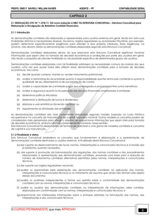 PROFS. ONEI F. SAVIOLI / WILLIAN XAVIER AGENTE − PF CONTABILIDADE GERAL 
CAPÍTULO 2 
2.1 RESOLUÇÃO CFC N.º 1.374/11. Dá nova redação à NBC TG ESTRUTURA CONCEITUAL – Estrutura Conceitual para 
Elaboração e Divulgação de Relatório Contábil-Financeiro. 
2.1.1 Introdução 
As demonstrações contábeis são elaboradas e apresentadas para usuários externos em geral, tendo em vista suas 
finalidades distintas e necessidades diversas. Governos, órgãos reguladores ou autoridades tributárias, por exemplo, 
podem determinar especificamente exigências para atender a seus próprios interesses. Essas exigências, no 
entanto, não devem afetar as demonstrações contábeis elaboradas segundo esta Estrutura Conceitual. 
Demonstrações contábeis elaboradas dentro do que prescreve esta Estrutura Conceitual objetivam fornecer 
informações que sejam úteis na tomada de decisões econômicas e avaliações por parte dos usuários em geral, 
não tendo o propósito de atender finalidade ou necessidade específica de determinados grupos de usuários. 
Demonstrações contábeis elaboradas com tal finalidade satisfazem as necessidades comuns da maioria dos seus 
usuários, uma vez que quase todos eles utilizam essas demonstrações contábeis para a tomada de decisões 
econômicas, tais como: 
(a) decidir quando comprar, manter ou vender instrumentos patrimoniais; 
(b) avaliar a administração da entidade quanto à responsabilidade que lhe tenha sido conferida e quanto à 
qualidade de seu desempenho e de sua prestação de contas; 
(c) avaliar a capacidade de a entidade pagar seus empregados e proporcionar-lhes outros benefícios; 
(d) avaliar a segurança quanto à recuperação dos recursos financeiros emprestados à entidade; 
(e) determinar políticas tributárias; 
(f) determinar a distribuição de lucros e dividendos; 
(g) elaborar e usar estatísticas da renda nacional; ou 
(h) regulamentar as atividades das entidades. 
As demonstrações contábeis são mais comumente elaboradas segundo modelo baseado no custo histórico 
recuperável e no conceito da manutenção do capital financeiro nominal. Outros modelos e conceitos podem ser 
considerados mais apropriados para atingir o objetivo de proporcionar informações que sejam úteis para tomada 
de decisões econômicas, embora não haja presentemente consenso nesse sentido. 
Esta Estrutura Conceitual foi desenvolvida de forma a ser aplicável a uma gama de modelos contábeis e conceitos 
de capital e sua manutenção. 
2.1.2 Finalidade e status 
Esta Estrutura Conceitual estabelece os conceitos que fundamentam a elaboração e a apresentação de 
demonstrações contábeis destinadas a usuários externos. A finalidade desta Estrutura Conceitual é: 
(a) dar suporte ao desenvolvimento de novas normas, interpretações e comunicados técnicos e à revisão dos 
já existentes, quando necessário; 
(b) dar suporte à promoção da harmonização das regulações, das normas contábeis e dos procedimentos 
relacionados à apresentação das demonstrações contábeis, provendo uma base para a redução do 
número de tratamentos contábeis alternativos permitidos pelas normas, interpretações e comunicados 
técnicos; 
(c) dar suporte aos órgãos reguladores nacionais; 
(d) auxiliar os responsáveis pela elaboração das demonstrações contábeis na aplicação das normas, 
interpretações e comunicados técnicos e no tratamento de assuntos que ainda não tenham sido objeto 
desses documentos; 
(e) auxiliar os auditores independentes a formar sua opinião sobre a conformidade das demonstrações 
contábeis com as normas, interpretações e comunicados técnicos; 
(f) auxiliar os usuários das demonstrações contábeis na interpretação de informações nelas contidas, 
elaboradas em conformidade com as normas, interpretações e comunicados técnicos; e 
(g) proporcionar aos interessados informações sobre o enfoque adotado na formulação das normas, das 
interpretações e dos comunicados técnicos. 
O CURSO PERMANENTE que mais APROVA! 8 
 