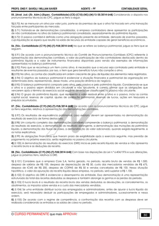 PROFS. ONEI F. SAVIOLI / WILLIAN XAVIER AGENTE − PF CONTABILIDADE GERAL 
05. [Anal. Jud.-(Ár. Adm.)-(Espec. Contabilidade)-(CE)-(C10)-(NS)-(M)-TJ-SE/2014-UnB] Considerando o disposto nos 
pronunciamentos técnicos do CPC, julgue os itens a seguir. 
1) (I.70) Ao se mensurar um ativo por valor justo, parte-se da premissa de que o ativo foi trocado em uma transação 
forçada entre participantes do mercado. 
2) (I.71) Tratando-se de demonstrações consolidadas, a empresa controladora deve apresentar as participações 
de não controladores no ativo do balanço patrimonial consolidado, separadamente do patrimônio líquido. 
3) (I.72) O passivo contábil é definido como uma obrigação presente da entidade, derivada de eventos passados, 
cuja liquidação se espera que resulte na saída de recursos da entidade capazes de gerar benefícios econômicos. 
06. [Téc. Contabilidade-(C19)-(NI)-(T)-FUB/2014-UnB] No que se refere ao balanço patrimonial, julgue os itens que se 
seguem. 
1) (I.91) De acordo com o pronunciamento técnico do Comitê de Pronunciamentos Contábeis (CPC) referente à 
apresentação das demonstrações contábeis, o valor da participação de não controladores destacado dentro do 
patrimônio líquido e o valor de instrumentos financeiros disponíveis para venda são exemplos de informações 
apresentadas no balanço patrimonial. 
2) (I.92) Para que se reconheça um item como ativo, é necessário que o recurso seja controlado pela entidade e 
resultante de eventos passados; por isso, o item que gera benefício futuro não compõe o ativo. 
3) (I.93) No ativo, as contas são classificadas em ordem crescente de grau de liquidez dos elementos nelas registrados. 
4) (I.94) O objetivo do balanço patrimonial é evidenciar a situação financeira e patrimonial da organização em 
determinada data, representando, desse modo, uma posição dinâmica do negócio. 
5) (I.95) O balanço patrimonial é composto pelo ativo, pelo passivo e pelo patrimônio líquido. Considerando-se que 
o ativo e o passivo sejam divididos em circulante e não circulante, é correto afirmar que as obrigações que 
vencerem após o término do exercício social seguinte deverão ser classificadas no passivo não circulante. 
6) (I.96) O grupo do patrimônio líquido, que representa o valor residual entre o ativo e o passivo, inclui as contas 
capital social, reservas de capital, ajustes de avaliação patrimonial, reservas de lucros, ações em tesouraria e 
prejuízos acumulados. 
07. [Téc. Contabilidade-(C19)-(NI)-(T)-FUB/2014-UnB] De acordo com os pronunciamentos técnicos do CPC, julgue 
os itens seguintes, relativos à apresentação das demonstrações contábeis. 
1) (I.97) Os resultados de equivalência patrimonial, caso existam, devem ser apresentados na demonstração do 
resultado do exercício de forma destacada. 
2) (I.98) Um conjunto completo das demonstrações contábeis compreende o balanço patrimonial, a demonstração 
do resultado do exercício, a demonstração do resultado abrangente, a demonstração das mutações do patrimônio 
líquido, a demonstração dos fluxos de caixa, a demonstração do valor adicionado, quando exigida legalmente, e 
as notas explicativas. 
3) (I.99) As obrigações financeiras que tiveram prazo de exigibilidade após o exercício seguinte, mas previsão de 
pagamento no próximo exercício, serão registradas no passivo circulante. 
4) (I.100) A demonstração do resultado do exercício (DRE) inicia-se pela receita líquida de vendas e não apresenta 
a receita bruta e as deduções da receita. 
08. [Téc. Contabilidade-(C19)-(NI)-(T)-FUB/2014-UnB] Com base nas disposições da Lei n.º 6.404/1976 e suas alterações, 
julgue os próximos itens, relativos à DRE. 
1) (I.101) Considere que a empresa Core S.A. tenha gerado, no período, receita bruta de vendas de R$ 1.500, 
despesa de salários de R$ 100, despesa de depreciação de R$ 50, custo das mercadorias vendidas de R$ 675, 
despesa de ICMS de R$ 200, despesa de COFINS de R$ 50 e vendas canceladas de R$ 100. Nessa situação 
hipotética, o valor da apuração da receita líquida dessa empresa, no período, será superior a R$ 1.100. 
2) (I.102) O objetivo da DRE é evidenciar o desempenho da entidade. Essa demonstração é uma representação 
estruturada do total das receitas deduzidas as despesas e também abrange os ganhos e as perdas do período. 
3) (I.103) O lucro bruto é o resultado da receita bruta das vendas deduzidas as devoluções, os cancelamentos, os 
abatimentos, os impostos sobre vendas e o custo das mercadorias vendidas. 
4) (I.104) Se uma entidade distribuir lucros aos empregados e administradores, antes de apurar o lucro líquido do 
exercício, será necessário deduzir as participações de empregados e administradores, sucessivamente e nessa 
ordem. 
5) (I.105) De acordo com o regime de competência, a confrontação das receitas com as despesas deve ser 
realizada considerando as entradas e as saídas de caixa no período. 
O CURSO PERMANENTE que mais APROVA! 80 
 
