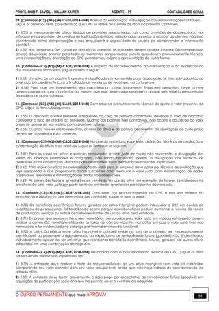 PROFS. ONEI F. SAVIOLI / WILLIAN XAVIER AGENTE − PF CONTABILIDADE GERAL 
09. [Contador-(C3)-(NS)-(M)-CADE/2014-UnB] Acerca da elaboração e divulgação das demonstrações contábeis, 
julgue os próximos itens, considerando que CPC se refere ao Comitê de Pronunciamentos Contábeis. 
1) (I.51) A mensuração de ativos líquidos de provisões relacionadas, tais como provisões de obsolescência nos 
estoques e nas provisões de créditos de liquidação duvidosa relacionadas a contas a receber de clientes, não será 
considerada como compensação e não prejudicará a capacidade do usuário de compreender a informação 
contábil. 
2) (I.52) Nas demonstrações contábeis do período corrente, as entidades devem divulgar informações comparativas 
acerca do período anterior para todos os montantes apresentados, exceto quando um pronunciamento técnico, 
uma interpretação ou orientação do CPC permitam ou exijam a apresentação de outra forma. 
10. [Contador-(C3)-(NS)-(M)-CADE/2014-UnB] A respeito do reconhecimento, da mensuração e da evidenciação 
dos instrumentos financeiros, julgue os itens a seguir. 
1) (I.53) Um ativo ou um passivo financeiro é classificado como mantido para negociação se tiver sido adquirido ou 
originado principalmente com a finalidade de venda ou de recompra no curto prazo. 
2) (I.54) Para que um investimento seja caracterizado como instrumento financeiro derivativo, deve ocorrer 
desembolso inicial para a contratação, mesmo que esse desembolso seja inferior ao que seria exigido em contratos 
financeiros de outra natureza. 
11. [Contador-(C3)-(NS)-(M)-CADE/2014-UnB] Com base no pronunciamento técnico de ajuste a valor presente, do 
CPC, julgue os itens subsequentes. 
1) (I.55) O desconto a valor presente é requerido no caso de passivos contratuais, devendo a taxa de desconto 
considerar o risco de crédito da entidade. Quanto aos passivos não contratuais, não ocorre a apuração do valor 
presente apesar do seu registro como provisões futuras. 
2) (I.56) Quando houver efeito relevante, os itens do ativo e do passivo decorrentes de operações de curto prazo 
devem ser ajustados a valor presente. 
12. [Contador-(C3)-(NS)-(M)-CADE/2014-UnB] No que diz respeito a valor justo, definição, técnicas de avaliação e 
evidenciação de ativos e de passivos, julgue os itens que se seguem. 
1) (I.61) Para os casos de ativos e passivos mensurados a valor justo de modo não recorrente, a divulgação dos 
saldos no balanço patrimonial é obrigatória, não sendo necessária, porém, a divulgação das técnicas de 
avaliação e das informações utilizadas para desenvolver essas mensurações nas notas explicativas. 
2) (I.62) Para maior acurácia na determinação do valor justo, a empresa deve optar por técnica de avaliação que 
seja apropriada e que proporcione dados suficientes para mensurar o valor justo, com maximização de dados 
observáveis relevantes e minimização de dados não observáveis. 
3) (I.63) As condições físicas e as restrições de venda ou de uso do ativo são exemplos de fatores considerados na 
precificação pelo valor justo por parte tanto da entidade, quanto dos participantes do mercado. 
13. [Contador-(C3)-(NS)-(M)-CADE/2014-UnB] Com base nos pronunciamentos do CPC e nos seus reflexos na 
elaboração e divulgação das demonstrações contábeis, julgue os itens a seguir. 
1) (I.70) Os benefícios econômicos futuros gerados por ativo intangível podem influenciar a DRE em contas de 
receitas ou despesas/custos. Tal flexibilidade ocorre porque esses benefícios podem aumentar a receita da venda 
de produtos ou serviços ou reduzir os custos resultantes do uso do ativo pela entidade. 
2) (I.71) Empresas que possuem itens não monetários mensurados pelo valor justo em moeda estrangeira devem 
realizar a conversão monetária utilizando as taxas de câmbio vigentes nas datas em que o valor justo tiver sido 
mensurado e for evidenciado no balanço patrimonial em moeda funcional. 
3) (I.72) A distinção básica entre ativo intangível e goodwill reside no fato de o primeiro ser, necessariamente, 
identificável, ao passo que o ágio derivado da expectativa de rentabilidade futura (goodwill) não é identificado 
individualmente apesar de ser um ativo que representa benefícios econômicos futuros, gerados por outros ativos 
adquiridos em uma combinação de negócios. 
14. [Contador-(C3)-(NS)-(M)-CADE/2014-UnB] De acordo com o posicionamento técnico do CPC, julgue os itens 
subsequentes, relativos ao impairment test. 
1) (I.79) A entidade deve realizar o teste de recuperabilidade de um ativo intangível com vida útil indefinida, 
comparando seu valor contábil com seu valor recuperável, ainda que não haja indícios de desvalorização do 
referido ativo. 
2) (I.80) A entidade deve testar, anualmente, o ágio pago por expectativa de rentabilidade futura (goodwill) em 
aquisições de participação societária que lhe permita obter o controle da adquirida. 
O CURSO PERMANENTE que mais APROVA! 81 
 