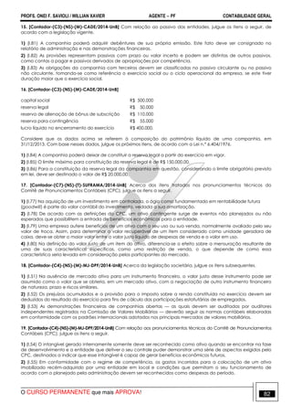 PROFS. ONEI F. SAVIOLI / WILLIAN XAVIER AGENTE − PF CONTABILIDADE GERAL 
15. [Contador-(C3)-(NS)-(M)-CADE/2014-UnB] Com relação ao passivo das entidades, julgue os itens a seguir, de 
acordo com a legislação vigente. 
1) (I.81) A companhia poderá adquirir debêntures de sua própria emissão. Este fato deve ser consignado no 
relatório de administração e nas demonstrações financeiras. 
2) (I.82) As provisões representam passivos com prazo ou valor incerto e podem ser distintas de outros passivos, 
como contas a pagar e passivos derivados de apropriações por competência. 
3) (I.83) As obrigações da companhia com terceiros devem ser classificadas no passivo circulante ou no passivo 
não circulante, tomando-se como referência o exercício social ou o ciclo operacional da empresa, se este tiver 
duração maior que o exercício social. 
16. [Contador-(C3)-(NS)-(M)-CADE/2014-UnB] 
capital social R$ 500.000 
reserva legal R$ 50.000 
reserva de alienação de bônus de subscrição R$ 110.000 
reserva para contingência R$ 55.000 
lucro líquido no encerramento do exercício R$ 400.000. 
Considere que os dados acima se referem à composição do patrimônio líquido de uma companhia, em 
31/12/2013. Com base nesses dados, julgue os próximos itens, de acordo com a Lei n.º 6.404/1976. 
1) (I.84) A companhia poderá deixar de constituir a reserva legal a partir do exercício em vigor. 
2) (I.85) O limite máximo para constituição da reserva legal é de R$ 150.000,00. 
3) (I.86) Para a constituição da reserva legal da companhia em questão, considerando o limite obrigatório previsto 
em lei, deve ser destinado o valor de R$ 20.000,00. 
17. [Contador-(C7)-(NS)-(T)-SUFRAMA/2014-UnB] Acerca dos itens tratados nos pronunciamentos técnicos do 
Comitê de Pronunciamentos Contábeis (CPC), julgue os itens a seguir. 
1) (I.77) Na aquisição de um investimento em controlada, o ágio como fundamentado em rentabilidade futura 
(goodwill) é parte do valor contábil do investimento, vedada a sua amortização. 
2) (I.78) De acordo com as definições do CPC, um ativo contingente surge de eventos não planejados ou não 
esperados que possibilitem a entrada de benefícios econômicos para a entidade. 
3) (I.79) Uma empresa aufere benefícios de um ativo com o seu uso ou sua venda, normalmente avaliado pelo seu 
valor de troca. Assim, para determinar o valor recuperável de um item considerado como unidade geradora de 
caixa, deve-se obter o maior valor entre o valor justo líquido de despesas de venda e o valor em uso. 
4) (I.80) Na definição do valor justo de um item do ativo, diferencia-se o efeito sobre a mensuração resultante de 
uma de suas características específicas, como uma restrição de venda, o que depende de como essa 
característica seria levada em consideração pelos participantes do mercado. 
18. [Contador-(C4)-(NS)-(M)-MJ-DPF/2014-UnB] Acerca da legislação societária, julgue os itens subsequentes. 
1) (I.51) Na ausência de mercado ativo para um instrumento financeiro, o valor justo desse instrumento pode ser 
assumido como o valor que se obteria, em um mercado ativo, com a negociação de outro instrumento financeiro 
de natureza, prazo e riscos similares. 
2) (I.52) Os prejuízos acumulados e a provisão para o imposto sobre a renda constituída no exercício devem ser 
deduzidos do resultado do exercício para fins de cálculo das participações estatutárias de empregados. 
3) (I.53) As demonstrações financeiras de companhias abertas — as quais devem ser auditadas por auditores 
independentes registrados na Comissão de Valores Mobiliários — deverão seguir as normas contábeis elaboradas 
em conformidade com os padrões internacionais adotados nos principais mercados de valores mobiliários. 
19. [Contador-(C4)-(NS)-(M)-MJ-DPF/2014-UnB] Com relação aos pronunciamentos técnicos do Comitê de Pronunciamentos 
Contábeis (CPC), julgue os itens a seguir. 
1) (I.54) O intangível gerado internamente somente deve ser reconhecido como ativo quando se encontrar na fase 
de desenvolvimento e a entidade que detiver o seu controle puder demonstrar uma série de aspectos exigidos pelo 
CPC, destinados a indicar que esse intangível é capaz de gerar benefícios econômicos futuros. 
2) (I.55) Em conformidade com o regime de competência, os gastos incorridos para a colocação de um ativo 
imobilizado recém-adquirido por uma entidade em local e condições que permitam o seu funcionamento de 
acordo com o planejado pela administração devem ser reconhecidos como despesas do período. 
O CURSO PERMANENTE que mais APROVA! 82 
 