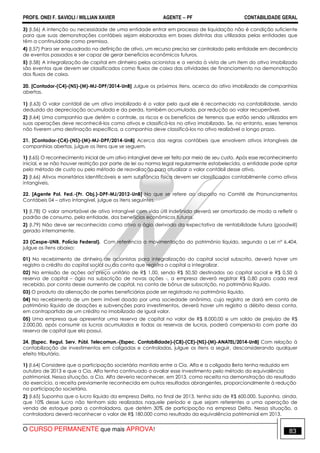 PROFS. ONEI F. SAVIOLI / WILLIAN XAVIER AGENTE − PF CONTABILIDADE GERAL 
3) (I.56) A intenção ou necessidade de uma entidade entrar em processo de liquidação não é condição suficiente 
para que suas demonstrações contábeis sejam elaboradas em bases distintas das utilizadas pelas entidades que 
têm a continuidade como premissa. 
4) (I.57) Para ser enquadrado na definição de ativo, um recurso precisa ser controlado pela entidade em decorrência 
de eventos passados e ser capaz de gerar benefícios econômicos futuros. 
5) (I.58) A integralização de capital em dinheiro pelos acionistas e a venda à vista de um item do ativo imobilizado 
são eventos que devem ser classificados como fluxos de caixa das atividades de financiamento na demonstração 
dos fluxos de caixa. 
20. [Contador-(C4)-(NS)-(M)-MJ-DPF/2014-UnB] Julgue os próximos itens, acerca do ativo imobilizado de companhias 
abertas. 
1) (I.63) O valor contábil de um ativo imobilizado é o valor pelo qual ele é reconhecido na contabilidade, sendo 
deduzido da depreciação acumulada e da perda, também acumulada, por redução ao valor recuperável. 
2) (I.64) Uma companhia que detém o controle, os riscos e os benefícios de terrenos que estão sendo utilizados em 
suas operações deve reconhecê-los como ativos e classificá-los no ativo imobilizado. Se, no entanto, esses terrenos 
não tiverem uma destinação específica, a companhia deve classificá-los no ativo realizável a longo prazo. 
21. [Contador-(C4)-(NS)-(M)-MJ-DPF/2014-UnB] Acerca das regras contábeis que envolvem ativos intangíveis de 
companhias abertas, julgue os itens que se seguem. 
1) (I.65) O reconhecimento inicial de um ativo intangível deve ser feito por meio de seu custo. Após esse reconhecimento 
inicial, e se não houver restrição por parte de lei ou norma legal regularmente estabelecida, a entidade pode optar 
pelo método de custo ou pelo método de reavaliação para atualizar o valor contábil desse ativo. 
2) (I.66) Ativos monetários identificáveis e sem substância física devem ser classificados contabilmente como ativos 
intangíveis. 
22. [Agente Pol. Fed.-(Pr. Obj.)-DPF-MJ/2012-UnB] No que se refere ao disposto no Comitê de Pronunciamentos 
Contábeis 04 – ativo intangível, julgue os itens seguintes. 
1) (I.78) O valor amortizável de ativo intangível com vida útil indefinida deverá ser amortizado de modo a refletir o 
padrão de consumo, pela entidade, dos benefícios econômicos futuros. 
2) (I.79) Não deve ser reconhecido como ativo o ágio derivado da expectativa de rentabilidade futura (goodwill) 
gerado internamente. 
23 (Cespe-UNB, Polícia Federal). Com referência a movimentação do patrimônio líquido, segundo a Lei nº 6.404, 
julgue os itens abaixo: 
01) No recebimento de dinheiro de acionistas para integralização do capital social subscrito, deverá haver um 
registro a crédito do capital social ou da conta que registra o capital a integralizar. 
02) Na emissão de ações ao preço unitário de R$ 1,00, sendo R$ 50,50 destinados ao capital social e R$ 0,50 à 
reserva de capital – ágio na subscrição de novas ações -, a empresa deverá registrar R$ 0,80 para cada real 
recebido, por conta desse aumento de capital, na conta de bônus de subscrição, no patrimônio líquido. 
03) O produto da alienação de partes beneficiárias pode ser registrado no patrimônio líquido. 
04) No recebimento de um bem imóvel doado por uma sociedade anônima, cujo registro se dará em conta de 
patrimônio líquido de doações e subvenções para investimentos, deverá haver um registro a débito dessa conta, 
em contrapartida de um crédito no imobilizado de igual valor. 
05) Uma empresa que apresentar uma reserva de capital no valor de R$ 8.000,00 e um saldo de prejuízo de R$ 
2.000,00, após consumir os lucros acumulados e todas as reservas de lucros, poderá compensa-lo com parte da 
reserva de capital que ela possui. 
24. [Espec. Regul. Serv. Públ. Telecomun.-(Espec. Contabilidade)-(C8)-(CE)-(NS)-(M)-ANATEL/2014-UnB] Com relação à 
contabilização de investimentos em coligadas e controladas, julgue os itens a seguir, desconsiderando qualquer 
efeito tributário. 
1) (I.64) Considere que a participação societária mantida entre a Cia. Alfa e a coligada Beta tenha reduzido em 
outubro de 2013 e que a Cia. Alfa tenha continuado a avaliar esse investimento pelo método da equivalência 
patrimonial. Nessa situação, a Cia. Alfa deveria reconhecer, em 2013, como receita na demonstração do resultado 
do exercício, a receita previamente reconhecida em outros resultados abrangentes, proporcionalmente à redução 
na participação societária. 
2) (I.65) Suponha que o lucro líquido da empresa Delta, no final de 2013, tenha sido de R$ 600.000. Suponha, ainda, 
que 10% desse lucro não tenham sido realizados naquele período e que sejam referentes a uma operação de 
venda de estoque para a controladora, que detém 30% de participação na empresa Delta. Nessa situação, a 
controladora deverá reconhecer o valor de R$ 180.000 como resultado da equivalência patrimonial em 2013. 
O CURSO PERMANENTE que mais APROVA! 83 
 