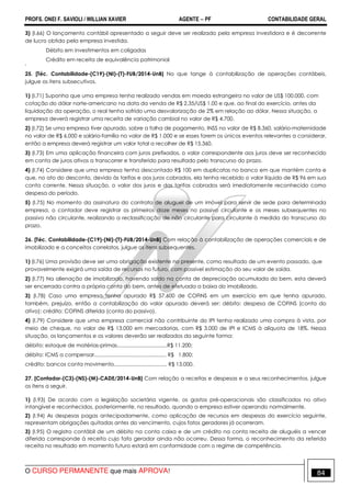 PROFS. ONEI F. SAVIOLI / WILLIAN XAVIER AGENTE − PF CONTABILIDADE GERAL 
3) (I.66) O lançamento contábil apresentado a seguir deve ser realizado pela empresa investidora e é decorrente 
de lucro obtido pela empresa investida. 
Débito em investimentos em coligadas 
Crédito em receita de equivalência patrimonial 
' 
25. [Téc. Contabilidade-(C19)-(NI)-(T)-FUB/2014-UnB] No que tange à contabilização de operações contábeis, 
julgue os itens subsecutivos. 
1) (I.71) Suponha que uma empresa tenha realizado vendas em moeda estrangeira no valor de US$ 100.000, com 
cotação do dólar norte-americano na data da venda de R$ 2,35/US$ 1,00 e que, ao final do exercício, antes da 
liquidação da operação, o real tenha sofrido uma desvalorização de 2% em relação ao dólar. Nessa situação, a 
empresa deverá registrar uma receita de variação cambial no valor de R$ 4.700. 
2) (I.72) Se uma empresa tiver apurado, sobre a folha de pagamento, INSS no valor de R$ 8.360, salário-maternidade 
no valor de R$ 6.000 e salário-família no valor de R$ 1.000 e se esses forem os únicos eventos relevantes a considerar, 
então a empresa deverá registrar um valor total a recolher de R$ 15.360. 
3) (I.73) Em uma aplicação financeira com juros prefixados, o valor correspondente aos juros deve ser reconhecido 
em conta de juros ativos a transcorrer e transferido para resultado pelo transcurso do prazo. 
4) (I.74) Considere que uma empresa tenha descontado R$ 100 em duplicatas no banco em que mantém conta e 
que, no ato do desconto, devido às tarifas e aos juros cobrados, ela tenha recebido o valor líquido de R$ 96 em sua 
conta corrente. Nessa situação, o valor dos juros e das tarifas cobrados será imediatamente reconhecido como 
despesa do período. 
5) (I.75) No momento da assinatura do contrato de aluguel de um imóvel para servir de sede para determinada 
empresa, o contador deve registrar os primeiros doze meses no passivo circulante e os meses subsequentes no 
passivo não circulante, realizando a reclassificação de não circulante para circulante à medida do transcurso do 
prazo. 
26. [Téc. Contabilidade-(C19)-(NI)-(T)-FUB/2014-UnB] Com relação à contabilização de operações comerciais e de 
imobilizado e a conceitos correlatos, julgue os itens subsequentes. 
1) (I.76) Uma provisão deve ser uma obrigação existente no presente, como resultado de um evento passado, que 
provavelmente exigirá uma saída de recursos no futuro, com possível estimação do seu valor de saída. 
2) (I.77) Na alienação de imobilizado, havendo saldo na conta de depreciação acumulada do bem, esta deverá 
ser encerrada contra a própria conta do bem, antes de efetuada a baixa do imobilizado. 
3) (I.78) Caso uma empresa tenha apurado R$ 57.600 de COFINS em um exercício em que tenha apurado, 
também, prejuízo, então a contabilização do valor apurado deverá ser: débito: despesa de COFINS (conta do 
ativo); crédito: COFINS diferida (conta do passivo). 
4) (I.79) Considere que uma empresa comercial não contribuinte do IPI tenha realizado uma compra à vista, por 
meio de cheque, no valor de R$ 13.000 em mercadorias, com R$ 3.000 de IPI e ICMS à alíquota de 18%. Nessa 
situação, os lançamentos e os valores deverão ser realizados da seguinte forma: 
débito: estoque de matérias-primas..................................R$ 11.200; 
débito: ICMS a compensar................................................. R$ 1.800; 
crédito: bancos conta movimento.................................... R$ 13.000. 
27. [Contador-(C3)-(NS)-(M)-CADE/2014-UnB] Com relação a receitas e despesas e a seus reconhecimentos, julgue 
os itens a seguir. 
1) (I.93) De acordo com a legislação societária vigente, os gastos pré-operacionais são classificados no ativo 
intangível e reconhecidos, posteriormente, no resultado, quando a empresa estiver operando normalmente. 
2) (I.94) As despesas pagas antecipadamente, como aplicação de recursos em despesas do exercício seguinte, 
representam obrigações quitadas antes do vencimento, cujos fatos geradores já ocorreram. 
3) (I.95) O registro contábil de um débito na conta caixa e de um crédito na conta receita de aluguéis a vencer 
diferida corresponde à receita cujo fato gerador ainda não ocorreu. Dessa forma, o reconhecimento da referida 
receita no resultado em momento futuro estará em conformidade com o regime de competência. 
O CURSO PERMANENTE que mais APROVA! 84 
 