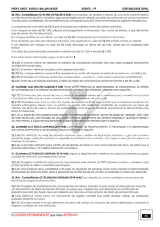 PROFS. ONEI F. SAVIOLI / WILLIAN XAVIER AGENTE − PF CONTABILIDADE GERAL 
28. [Téc. Contabilidade-(C19)-(NI)-(T)-FUB/2014-UnB] Uma empresa, ao receber o extrato de sua conta corrente relativo 
ao mês de janeiro de 2014, constatou algumas divergências em relação ao razão da conta bancos conta movimento 
mantido pela contabilidade. No procedimento de conciliação bancária, foram encontradas as seguintes divergências: 
I a cobrança de uma tarifa de R$ 35 por renovação de cadastro consta do extrato bancário; 
II um cheque no valor de R$ 1.500, utilizado para pagamento a fornecedor, não consta do extrato, o que demonstra 
que ele ainda não foi descontado; 
III o cheque emitido por um cliente, no valor de R$ 400, foi devolvido por insuficiência de fundos; 
IV foi recebida, por meio de cobrança bancária, uma duplicata no valor de R$ 950 emitida contra um cliente; 
V um depósito em cheque no valor de R$ 5.500, efetuado no último dia do mês, ainda não foi creditado pelo 
banco; 
VI o saldo da conta bancária constante no extrato do dia 31/1/2014 era de R$ 9.500. 
Com base nessas informações, julgue os itens de 1 a 5. 
1) (I.80) O evento II deve ser relatado no relatório de conciliação bancária, mas não cabe qualquer lançamento 
contábil em função disso. 
2) (I.81) O evento I deve ser lançado como despesa bancária. 
3) (I.82) Se o cheque referido no evento III for reapresentado, então não haverá necessidade de nenhuma contabilização. 
4) (I.83) O depósito em cheques ainda não compensados — evento V — não motiva nenhuma contabilização. 
5) (I.84) Antes da conciliação bancária, o saldo do razão da conta bancos conta movimento é de R$ 12.985. 
29. [Contador-(C3)-(NS)-(M)-CADE/2014-UnB] Tendo como referência as disponibilidades, as características, os critérios 
de contabilização e os reflexos nas demonstrações contábeis das empresas, julgue os itens seguintes. 
1) (I.73) Os fluxos de caixa anuais de uma controlada no exterior devem ser convertidos para a moeda funcional da 
controladora utilizando-se a taxa cambial na data de fechamento de cada mês. 
2) (I.74) Considere que, com a copa do mundo de futebol no Brasil, seja normal que as empresas recebam em 
moedas estrangeiras. Nesse caso, os ganhos ou perdas não realizados, resultantes de mudanças nas taxas de 
câmbio, são fluxos de caixa e devem ser evidenciados como fluxo de atividade operacional no demonstrativo dos 
fluxos do disponível. 
3) (I.75) O caixa de uma padaria pode aceitar vale-transporte de cliente, dentro do prazo de validade, com valor 
de face de R$ 5,00, com deságio de 20%, como forma de recebimento de compra realizada e, quando encerrar o 
seu movimento, o caixa deverá apresentar o ganho financeiro de maneira clara e objetiva. 
30. [Contador-(C7)-(NS)-(T)-SUFRAMA/2014-UnB] Com relação ao reconhecimento, à mensuração e à apresentação 
das contas patrimoniais e de resultado, julgue os itens que se seguem. 
1) (I.64) Na definição do valor da provisão estimada para créditos de liquidação duvidosa, o grau de incerteza 
envolvido exige avaliação pautada na experiência profissional do contador, com base no seu juízo de valor e no 
interesse da empresa. 
2) (I.66) A provisão estimada para crédito de liquidação duvidosa é uma conta redutora de ativo, ao passo que a 
provisão para férias e 13.° salário representa um passivo. 
31. [Contador-(C7)-(NS)-(T)-SUFRAMA/2014-UnB] Julgue os seguintes itens, relativos aos aspectos inerentes ao grupo 
contábil do ativo e às suas respectivas contas. 
1) (I.62) O registro contábil dos estoques de uma empresa pelo método do PEPS (primeiro a entrar — primeiro a sair) 
ocorre quando se utiliza o inventário permanente. 
2) (I.63) Uma empresa deve contabilizar o IPI pago na aquisição de estoques como custo incluído na demonstração 
do resultado do exercício (DRE), após a apuração da receita líquida de vendas, considerado o custeio por absorção. 
32. [Téc. Contabilidade-(C19)-(NI)-(M)-SUFRAMA/2014-UnB] Com relação às contas contábeis e ao processo de 
escrituração, julgue os próximos itens. 
1) (I.55) O registro do recebimento de uma duplicata em atraso, incluídos os juros, pode ser efetuado por meio de 
um lançamento de diário de terceira fórmula, ao passo que o registro de uma aplicação em certificado de 
depósito bancário pós-fixado deve ser realizado por meio de um lançamento de diário de primeira fórmula. 
2) (I.56) Define-se conta como um instrumento de registro contábil que pode receber valores de realização 
passada, presente ou futura. 
3) (I.57) O rol de constas é um dos elementos do plano de contas, um conjunto de normas destinadas a amparar os 
registros contábeis de uma instituição. 
O CURSO PERMANENTE que mais APROVA! 85 
 
