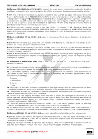 PROFS. ONEI F. SAVIOLI / WILLIAN XAVIER AGENTE − PF CONTABILIDADE GERAL 
33. [Contador-(C4)-(NS)-(M)-MJ-DPF/2014-UnB] Em cada um dos itens a seguir, é apresentada uma situação hipotética, 
seguida de uma assertiva a ser julgada, a respeito dos critérios de avaliação de estoques de companhias abertas. 
1) (I.61) Uma empresa comercial adquiriu, a prazo, mercadorias para revenda. O preço à vista dessas mercadorias, 
à época da transação, era de R$ 200.000,00. Por se tratar de uma compra a prazo, a empresa adquirente acabou 
se comprometendo a pagar R$ 210.000,00 pelas mercadorias. Nessa situação, conforme o regime de competência, 
o procedimento contábil correto a ser adotado pela adquirente para o registro contábil da diferença entre o 
preço à vista e o preço a prazo das mercadorias é reconhecer tal valor como despesa financeira durante o 
período do financiamento concedido pelo fornecedor. 
2) (I.62) Uma empresa comercial adquiriu, à vista, mercadorias para revenda por R$ 1.200.000,00. Nesse valor 
estavam embutidos R$ 155.000,00 de ICMS e R$ 200.000,00 de IPI, mais o gasto adicional de R$ 1.000,00 com frete e 
seguro de transporte das mercadorias adquiridas. Nessa situação, o custo de aquisição dessas mercadorias foi 
inferior a R$ 1.000.000,00. 
34. [Contador-(C4)-(NS)-(M)-MJ-DPF/2014-UnB] Julgue os itens subsequentes, a respeito de passivos de companhias 
abertas. 
1) (I.67) Passivos monetários que apresentem juros implícitos embutidos no seu valor devem ser avaliados a valor 
presente por ocasião do seu reconhecimento inicial. 
2) (I.68) Uma eventual valorização do real frente ao dólar provocará o aumento do valor do passivo exigível de 
uma companhia que possui empréstimos a pagar em dólar e a consequente diminuição do resultado do período 
em que ocorreu essa valorização. 
3) (I.69) A diferença entre as contas provisão para imposto de renda e imposto de renda a pagar está em que a 
primeira representa um passivo de prazo ou valor incerto enquanto que a segunda consiste em um passivo que não 
contempla tal incerteza. 
35. (Agente-Polícia Federal-2009-Cespe) Julgue os itens a seguir, com base nos conceitos e normas aplicáveis à 
escrituração contábil. 
01) Em decorrência da aplicação do método das partidas dobradas, as contas retificadoras do patrimônio líquido 
têm seu saldo aumentado quando são debitadas, e diminuído quando são creditadas. 
02) O fato contábil registrado no lançamento de 4.ª fórmula abaixo pode ser entendido como recebimento por 
uma venda a prazo, após o vencimento da obrigação, e concessão de abatimento por problemas com a 
mercadoria ou sua entrega. 
D bancos 
D abatimentos 
C cliente 
C juros 
03) De acordo com a doutrina e a legislação contábeis, a prescrição de uma dívida e o perecimento de um direito 
correspondem, respectivamente, a uma realização de receita e à incorrência de uma despesa. 
04) Os livros diário e razão, por constituírem os registros permanentes de uma entidade e por serem obrigatórios, 
devem ser registrados no registro público competente. 
05) Suponha que uma empresa mineradora tenha adquirido os direitos de exploração de uma mina por R$ 5 
milhões, por meio de um contrato com cinco anos de vigência. Nesse caso, após dois anos de exploração, se 
tiverem sido extraídos 30% da possança da mina, o referido ativo, classificado no imobilizado, deverá estar avaliado 
no balanço da empresa por R$ 3 milhões. 
06) Constituem eventos que afetam o patrimônio líquido, como acréscimo ou redução, ajustes de exercícios 
anteriores, resultado líquido do exercício e resultado na venda de ações em tesouraria. 
07) Na demonstração dos fluxos de caixa, classificam-se no fluxo de financiamento, entre outras operações, a 
colocação de debêntures, a distribuição de juros sobre o capital próprio e a integralização de capital em espécie. 
36. [Contador-(C4)-(NS)-(M)-MJ-DPF/2014-UnB] Acerca da legislação societária, julgue os itens subsequentes. 
1) (I.51) Na ausência de mercado ativo para um instrumento financeiro, o valor justo desse instrumento pode ser 
assumido como o valor que se obteria, em um mercado ativo, com a negociação de outro instrumento financeiro 
de natureza, prazo e riscos similares. 
2) (I.52) Os prejuízos acumulados e a provisão para o imposto sobre a renda constituída no exercício devem ser 
deduzidos do resultado do exercício para fins de cálculo das participações estatutárias de empregados. 
O CURSO PERMANENTE que mais APROVA! 86 
 