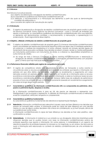 PROFS. ONEI F. SAVIOLI / WILLIAN XAVIER AGENTE − PF CONTABILIDADE GERAL 
2.1.3 Alcance 
Esta Estrutura Conceitual aborda: 
(a) o objetivo da elaboração e divulgação de relatório contábil-financeiro; 
(b) as características qualitativas da informação contábil-financeira útil; 
(c) a definição, o reconhecimento e a mensuração dos elementos a partir dos quais as demonstrações 
contábeis são elaboradas; e 
(d) os conceitos de capital e de manutenção de capital. 
2.1.4 Introdução 
OB1. O objetivo da elaboração e divulgação de relatório contábil-financeiro de propósito geral constitui o pilar 
da Estrutura Conceitual. Outros aspectos da Estrutura Conceitual – como o conceito de entidade que 
reporta a informação, as características qualitativas da informação contábil-financeira útil e suas restrições, 
os elementos das demonstrações contábeis, o reconhecimento, a mensuração, a apresentação e a 
evidenciação – fluem logicamente desse objetivo. 
2.1.5 Objetivo, utilidade e limitações do relatório contábil-financeiro de propósito geral 
OB2. O objetivo do relatório contábil-financeiro de propósito geral (*) é fornecer informações contábil-financeiras 
acerca da entidade que reporta essa informação (reporting entity) que sejam úteis a investidores existentes e 
em potencial, a credores por empréstimos e a outros credores, quando da tomada decisão ligada ao 
fornecimento de recursos para a entidade. Essas decisões envolvem comprar, vender ou manter participações 
em instrumentos patrimoniais e em instrumentos de dívida, e a oferecer ou disponibilizar empréstimos ou 
outras formas de crédito. 
(*) Ao longo de toda a Estrutura Conceitual, os termos relatório contábil-financeiro e elaboração e 
divulgação de relatório contábil-financeiro referem-se a informações contábil-financeiras com propósito 
geral, a menos que haja indicação específica em contrário. 
2.1.6 Performance financeira refletida pelo regime de competência (accruals) 
OB17. O regime de competência retrata com propriedade os efeitos de transações e outros eventos e 
circunstâncias sobre os recursos econômicos e reivindicações da entidade que reporta a informação nos 
períodos em que ditos efeitos são produzidos, ainda que os recebimentos e pagamentos em caixa 
derivados ocorram em períodos distintos. Isso é importante em função de a informação sobre os recursos 
econômicos e reivindicações da entidade que reporta a informação, e sobre as mudanças nesses recursos 
econômicos e reivindicações ao longo de um período, fornecer melhor base de avaliação da performance 
passada e futura da entidade do que a informação puramente baseada em recebimentos e pagamentos 
em caixa ao longo desse mesmo período. 
2.1.7 Características qualitativas da informação contábil-financeira útil e os componentes do patrimônio, ativo, 
passivo e patrimônio liquido, despesas e receitas. 
Se a informação contábil-financeira é para ser útil, ela precisa ser relevante e representar com 
fidedignidade o que se propõe a representar. A utilidade da informação contábil-financeira é melhorada 
se ela for comparável, verificável, tempestiva e compreensível. 
2.1.8 Características qualitativas fundamentais 
As características qualitativas fundamentais são relevância e representação fidedigna. 
2.1.9 Relevância. Informação contábil-financeira relevante é aquela capaz de fazer diferença nas decisões que 
possam ser tomadas pelos usuários. A informação pode ser capaz de fazer diferença em uma decisão 
mesmo no caso de alguns usuários decidirem não a levar em consideração, ou já tiver tomado ciência de 
sua existência por outras fontes. 
A informação contábil-financeira é capaz de fazer diferença nas decisões se tiver valor preditivo, valor 
confirmatório ou ambos. 
2.1.10 Materialidade. A informação é material se a sua omissão ou sua divulgação distorcida (misstating) puder 
influenciar decisões que os usuários tomam com base na informação contábil-financeira acerca de 
entidade específica que reporta a informação. Em outras palavras, a materialidade é um aspecto de 
relevância específico da entidade baseado na natureza ou na magnitude, ou em ambos, dos itens para os 
quais a informação está relacionada no contexto do relatório contábil-financeiro de uma entidade em 
particular. 
O CURSO PERMANENTE que mais APROVA! 9 
 
