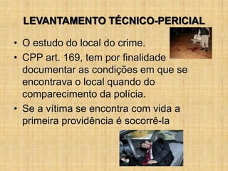 LEVANTAMENTO TÉCNICO-PERICIAL
• O estudo do local do crime.
• CPP art. 169, tem por finalidade
documentar as condições em que se
encontrava o local quando do
comparecimento da polícia.
• Se a vítima se encontra com vida a
primeira providência é socorrê-la.
 