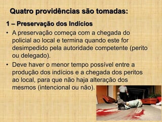 Quatro providências são tomadas:
1 – Preservação dos Indícios
• A preservação começa com a chegada do
policial ao local e termina quando este for
desimpedido pela autoridade competente (perito
ou delegado).
• Deve haver o menor tempo possível entre a
produção dos indícios e a chegada dos peritos
ao local, para que não haja alteração dos
mesmos (intencional ou não).
 
