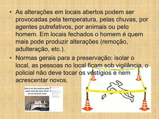 • As alterações em locais abertos podem ser
provocadas pela temperatura, pelas chuvas, por
agentes putrefativos, por animais ou pelo
homem. Em locais fechados o homem é quem
mais pode produzir alterações (remoção,
adulteração, etc.).
• Normas gerais para a preservação: isolar o
local, as pessoas no local ficam sob vigilância, o
policial não deve tocar os vestígios e nem
acrescentar novos.
 