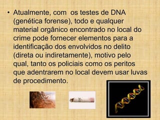• Atualmente, com os testes de DNA
(genética forense), todo e qualquer
material orgânico encontrado no local do
crime pode fornecer elementos para a
identificação dos envolvidos no delito
(direta ou indiretamente), motivo pelo
qual, tanto os policiais como os peritos
que adentrarem no local devem usar luvas
de procedimento.
 