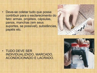 • Deve-se coletar tudo que possa
contribuir para o esclarecimento do
fato: armas, projéteis, cápsulas,
panos, manchas (em seus
suportes, se possível), substâncias,
papéis etc.
• TUDO DEVE SER
INDIVIDUALIZADO, MARCADO,
ACONDICIONADO E LACRADO.
 