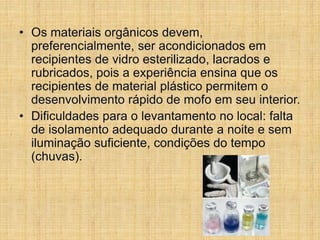 • Os materiais orgânicos devem,
preferencialmente, ser acondicionados em
recipientes de vidro esterilizado, lacrados e
rubricados, pois a experiência ensina que os
recipientes de material plástico permitem o
desenvolvimento rápido de mofo em seu interior.
• Dificuldades para o levantamento no local: falta
de isolamento adequado durante a noite e sem
iluminação suficiente, condições do tempo
(chuvas).
 