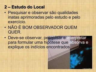 2 – Estudo do Local
• Pesquisar e observar são qualidades
inatas aprimoradas pelo estudo e pelo
exercício.
• NÃO É BOM OBSERVADOR QUEM
QUER.
• Deve-se observar, pesquisar e interpretar
para formular uma hipótese que absorva e
explique os indícios encontrados.
 