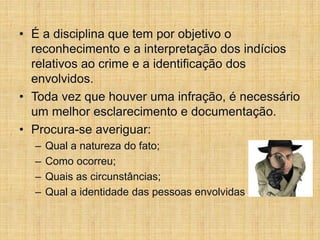 • É a disciplina que tem por objetivo o
reconhecimento e a interpretação dos indícios
relativos ao crime e a identificação dos
envolvidos.
• Toda vez que houver uma infração, é necessário
um melhor esclarecimento e documentação.
• Procura-se averiguar:
– Qual a natureza do fato;
– Como ocorreu;
– Quais as circunstâncias;
– Qual a identidade das pessoas envolvidas.
 