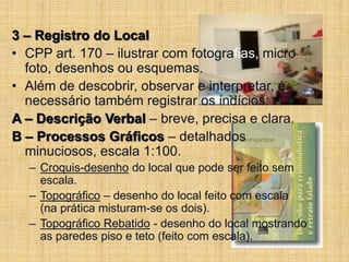 3 – Registro do Local
• CPP art. 170 – ilustrar com fotografias, micro
foto, desenhos ou esquemas.
• Além de descobrir, observar e interpretar, é
necessário também registrar os indícios:
A – Descrição Verbal – breve, precisa e clara.
B – Processos Gráficos – detalhados
minuciosos, escala 1:100.
– Croquis-desenho do local que pode ser feito sem
escala.
– Topográfico – desenho do local feito com escala
(na prática misturam-se os dois).
– Topográfico Rebatido - desenho do local mostrando
as paredes piso e teto (feito com escala).
 