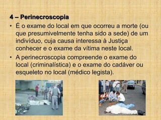 4 – Perinecroscopia
• É o exame do local em que ocorreu a morte (ou
que presumivelmente tenha sido a sede) de um
indivíduo, cuja causa interessa à Justiça
conhecer e o exame da vítima neste local.
• A perinecroscopia compreende o exame do
local (criminalística) e o exame do cadáver ou
esqueleto no local (médico legista).
 