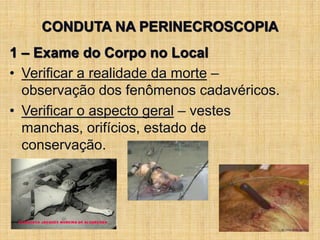 CONDUTA NA PERINECROSCOPIA
1 – Exame do Corpo no Local
• Verificar a realidade da morte –
observação dos fenômenos cadavéricos.
• Verificar o aspecto geral – vestes
manchas, orifícios, estado de
conservação.
 
