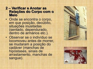 2 – Verificar e Anotar as
Relações do Corpo com o
Meio
• Onde se encontra o corpo,
em que posição, decúbito,
situações inusitadas
(sentado, dependurado,
dentro de armários etc.).
• Observar se o indivíduo se
locomoveu antes de morrer,
se mudaram a posição do
cadáver (manchas de
hipóstases, sinais de
arrastamento, manchas de
sangue).
 