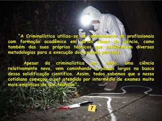 ”A Criminalística utiliza-se do conhecimento de profissionais
com formação acadêmica em vários ramos da ciência, como
também das suas próprias técnicas que estabelecem diversas
metodologias para a execução dos exames periciais.
Apesar da criminalística ser, ainda, uma ciência
relativamente nova, vem caminhando a passos largos na busca
dessa solidificação científica. Assim, todos sabemos que o nosso
cotidiano começou a ser atendido por intermédio de exames muito
mais empíricos do que técnicos”.
 