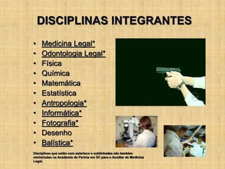 DISCIPLINAS INTEGRANTES
• Medicina Legal*
• Odontologia Legal*
• Física
• Química
• Matemática
• Estatística
• Antropologia*
• Informática*
• Fotografia*
• Desenho
• Balística*
Disciplinas que estão com asterisco e sublinhadas são também
ministradas na Academia de Perícia em SC para o Auxiliar de Medicina
Legal.
 