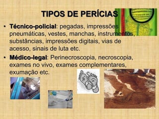 TIPOS DE PERÍCIAS
• Técnico-policial: pegadas, impressões
pneumáticas, vestes, manchas, instrumentos,
substâncias, impressões digitais, vias de
acesso, sinais de luta etc.
• Médico-legal: Perinecroscopia, necroscopia,
exames no vivo, exames complementares,
exumação etc.
 