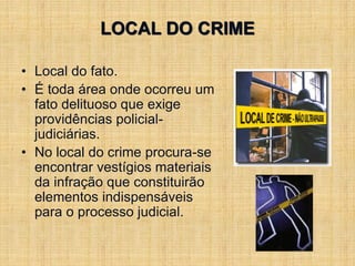 LOCAL DO CRIME
• Local do fato.
• É toda área onde ocorreu um
fato delituoso que exige
providências policial-
judiciárias.
• No local do crime procura-se
encontrar vestígios materiais
da infração que constituirão
elementos indispensáveis
para o processo judicial.
 