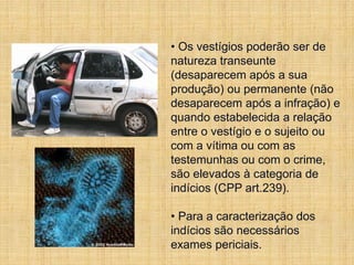 • Os vestígios poderão ser de
natureza transeunte
(desaparecem após a sua
produção) ou permanente (não
desaparecem após a infração) e
quando estabelecida a relação
entre o vestígio e o sujeito ou
com a vítima ou com as
testemunhas ou com o crime,
são elevados à categoria de
indícios (CPP art.239).
• Para a caracterização dos
indícios são necessários
exames periciais.
 